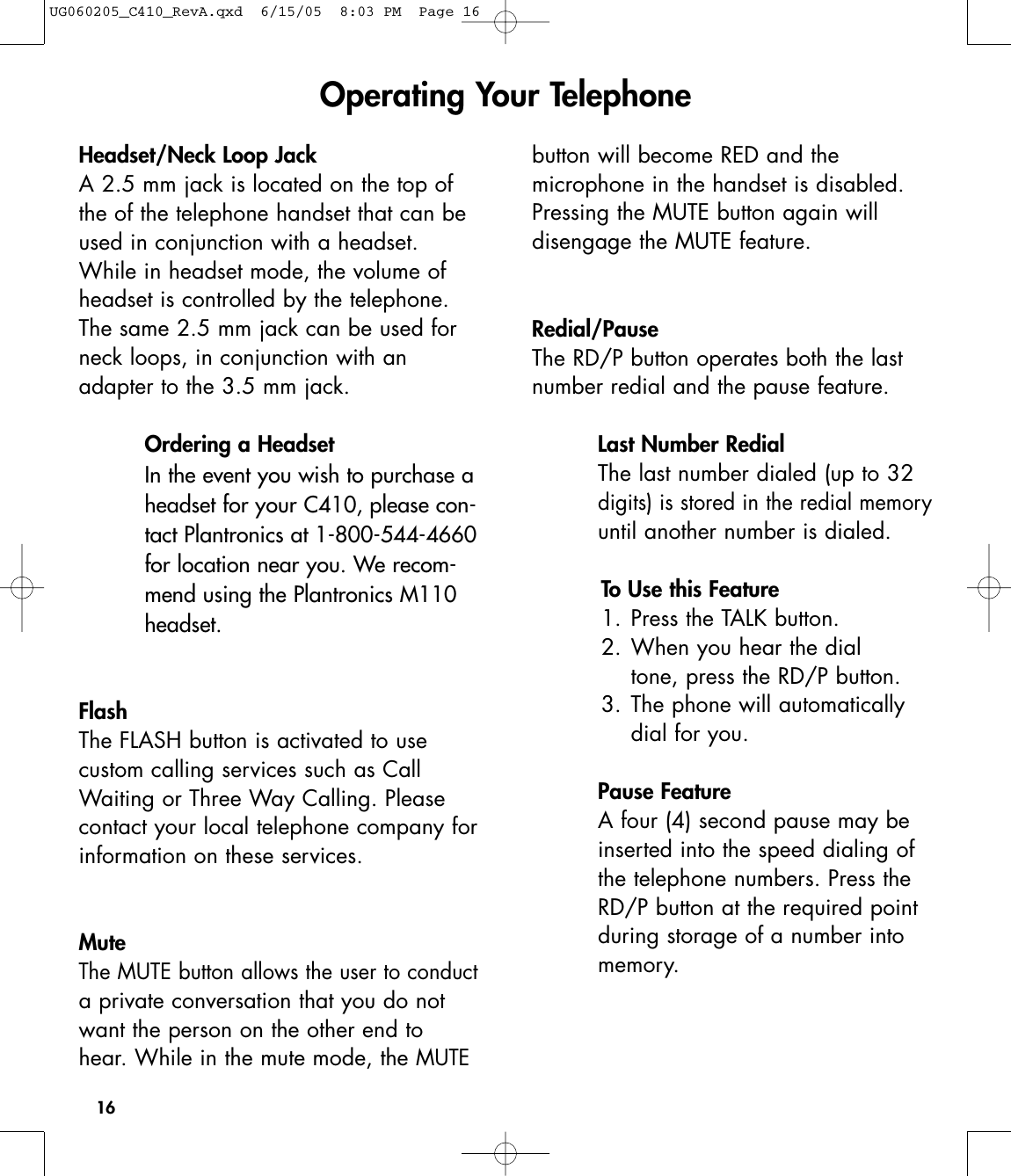 16Headset/Neck Loop JackA 2.5 mm jack is located on the top ofthe of the telephone handset that can beused in conjunction with a headset. While in headset mode, the volume ofheadset is controlled by the telephone.The same 2.5 mm jack can be used forneck loops, in conjunction with anadapter to the 3.5 mm jack.Ordering a HeadsetIn the event you wish to purchase aheadset for your C410, please con-tact Plantronics at 1-800-544-4660for location near you. We recom-mend using the Plantronics M110headset.FlashThe FLASH button is activated to use custom calling services such as CallWaiting or Three Way Calling. Pleasecontact your local telephone company forinformation on these services. Mute The MUTE button allows the user to conducta private conversation that you do notwant the person on the other end tohear. While in the mute mode, the MUTEbutton will become RED and the microphone in the handset is disabled.Pressing the MUTE button again will disengage the MUTE feature. Redial/Pause The RD/P button operates both the lastnumber redial and the pause feature.Last Number RedialThe last number dialed (up to 32digits) is stored in the redial memoryuntil another number is dialed.To Use this Feature1. Press the TALK button.2. When you hear the dial tone, press the RD/P button.3. The phone will automatically dial for you.Pause FeatureA four (4) second pause may beinserted into the speed dialing ofthe telephone numbers. Press theRD/P button at the required pointduring storage of a number intomemory.Operating Your TelephoneUG060205_C410_RevA.qxd  6/15/05  8:03 PM  Page 16