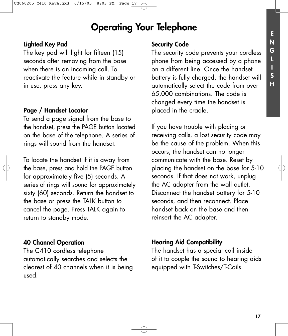 ENGLISH17ENGLISHLighted Key PadThe key pad will light for fifteen (15) seconds after removing from the basewhen there is an incoming call. To reactivate the feature while in standby orin use, press any key.Page / Handset LocatorTo send a page signal from the base tothe handset, press the PAGE button locatedon the base of the telephone. A series ofrings will sound from the handset.To locate the handset if it is away fromthe base, press and hold the PAGE buttonfor approximately five (5) seconds. Aseries of rings will sound for approximatelysixty (60) seconds. Return the handset tothe base or press the TALK button to cancel the page. Press TALK again toreturn to standby mode.40 Channel OperationThe C410 cordless telephone automatically searches and selects theclearest of 40 channels when it is beingused.Security CodeThe security code prevents your cordlessphone from being accessed by a phoneon a different line. Once the handset battery is fully charged, the handset willautomatically select the code from over65,000 combinations. The code ischanged every time the handset isplaced in the cradle. If you have trouble with placing or receiving calls, a lost security code maybe the cause of the problem. When thisoccurs, the handset can no longer communicate with the base. Reset byplacing the handset on the base for 5-10seconds. If that does not work, unplugthe AC adapter from the wall outlet.Disconnect the handset battery for 5-10seconds, and then reconnect. Place handset back on the base and then reinsert the AC adapter.Hearing Aid CompatibilityThe handset has a special coil inside of it to couple the sound to hearing aidsequipped with T-Switches/T-Coils.Operating Your TelephoneUG060205_C410_RevA.qxd  6/15/05  8:03 PM  Page 17