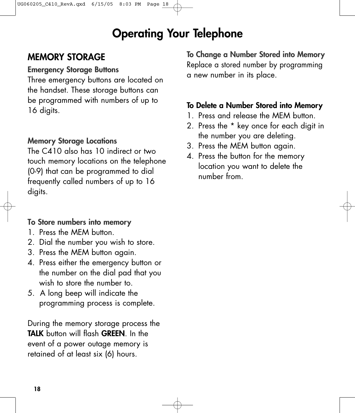 18MEMORY STORAGEEmergency Storage ButtonsThree emergency buttons are located onthe handset. These storage buttons canbe programmed with numbers of up to16 digits. Memory Storage LocationsThe C410 also has 10 indirect or twotouch memory locations on the telephone(0-9) that can be programmed to dial frequently called numbers of up to 16digits.To Store numbers into memory1. Press the MEM button.2. Dial the number you wish to store.3. Press the MEM button again.4. Press either the emergency button or the number on the dial pad that you wish to store the number to.5.  A long beep will indicate the programming process is complete.During the memory storage process theTALK button will flash GREEN. In theevent of a power outage memory isretained of at least six (6) hours.To Change a Number Stored into MemoryReplace a stored number by programminga new number in its place. To Delete a Number Stored into Memory1. Press and release the MEM button.2. Press the * key once for each digit in the number you are deleting.3. Press the MEM button again.4. Press the button for the memory location you want to delete the number from.Operating Your TelephoneUG060205_C410_RevA.qxd  6/15/05  8:03 PM  Page 18