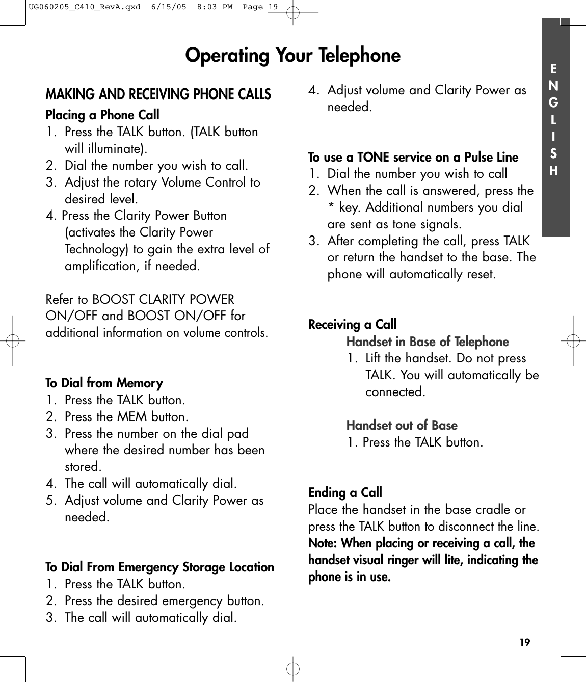 ENGLISH19ENGLISHMAKING AND RECEIVING PHONE CALLSPlacing a Phone Call1. Press the TALK button. (TALK button will illuminate).2.  Dial the number you wish to call.3. Adjust the rotary Volume Control to desired level.4. Press the Clarity Power Button (activates the Clarity Power Technology)to gain the extra level of amplification, if needed.Refer to BOOST CLARITY POWERON/OFF and BOOST ON/OFF for additional information on volume controls.To Dial from Memory1. Press the TALK button.2. Press the MEM button.3. Press the number on the dial pad where the desired number has been stored.4. The call will automatically dial.5. Adjust volume and Clarity Power as needed.To Dial From Emergency Storage Location1. Press the TALK button.2. Press the desired emergency button.3. The call will automatically dial.4. Adjust volume and Clarity Power as needed.To use a TONE service on a Pulse Line1. Dial the number you wish to call2. When the call is answered, press the * key. Additional numbers you dial are sent as tone signals.3. After completing the call, press TALK or return the handset to the base. Thephone will automatically reset.Receiving a CallHandset in Base of Telephone1. Lift the handset. Do not pressTALK. You will automatically beconnected.Handset out of Base1. Press the TALK button.Ending a CallPlace the handset in the base cradle orpress the TALK button to disconnect the line.Note: When placing or receiving a call, thehandset visual ringer will lite, indicating thephone is in use.Operating Your TelephoneUG060205_C410_RevA.qxd  6/15/05  8:03 PM  Page 19