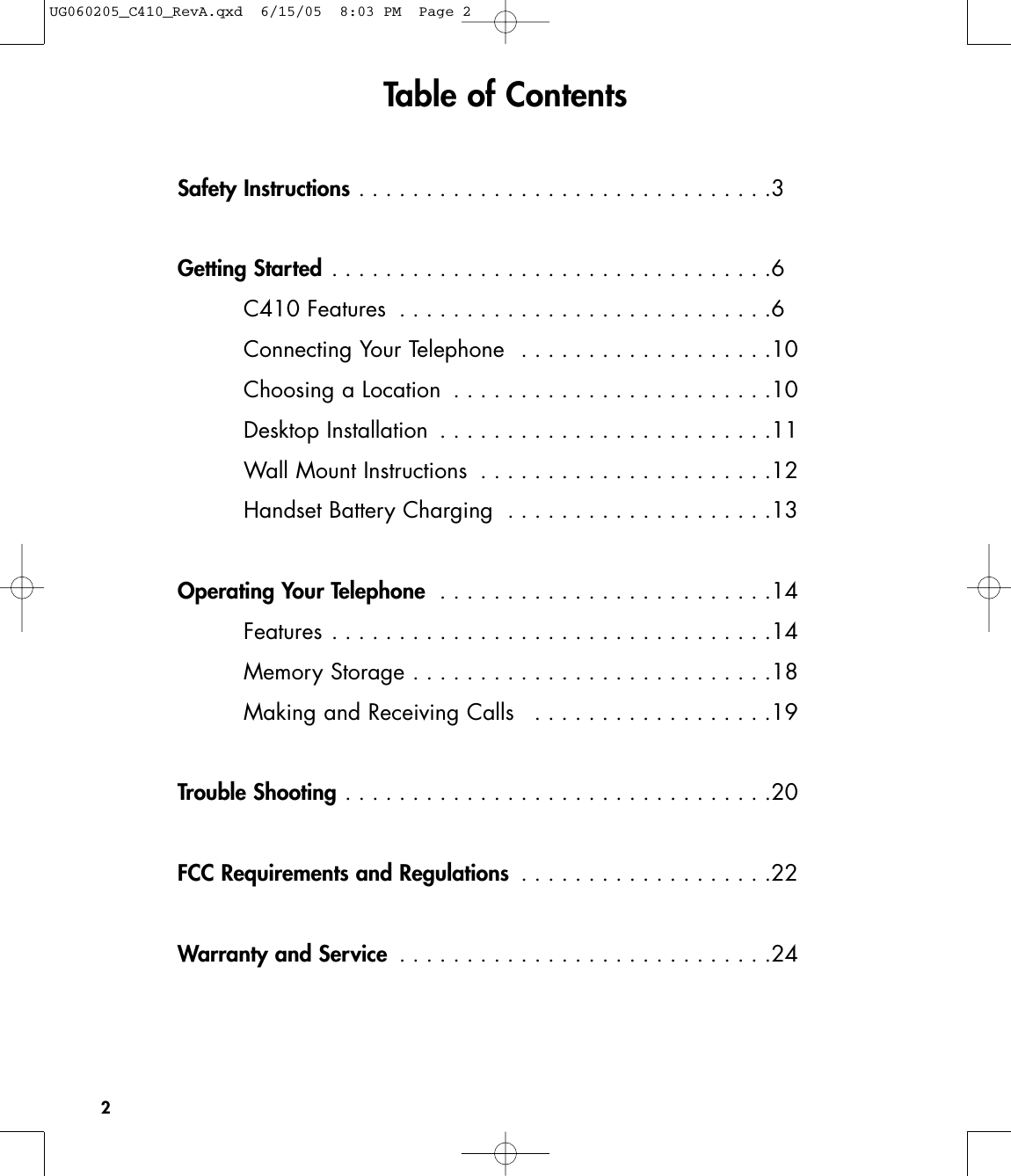 Safety Instructions . . . . . . . . . . . . . . . . . . . . . . . . . . . . . . .3Getting Started . . . . . . . . . . . . . . . . . . . . . . . . . . . . . . . . .6C410 Features  . . . . . . . . . . . . . . . . . . . . . . . . . . . .6Connecting Your Telephone  . . . . . . . . . . . . . . . . . . .10Choosing a Location  . . . . . . . . . . . . . . . . . . . . . . . .10Desktop Installation  . . . . . . . . . . . . . . . . . . . . . . . . .11Wall Mount Instructions  . . . . . . . . . . . . . . . . . . . . . .12Handset Battery Charging  . . . . . . . . . . . . . . . . . . . .13Operating Your Telephone  . . . . . . . . . . . . . . . . . . . . . . . . .14Features . . . . . . . . . . . . . . . . . . . . . . . . . . . . . . . . .14Memory Storage . . . . . . . . . . . . . . . . . . . . . . . . . . .18Making and Receiving Calls  . . . . . . . . . . . . . . . . . .19Trouble Shooting . . . . . . . . . . . . . . . . . . . . . . . . . . . . . . . .20FCC Requirements and Regulations  . . . . . . . . . . . . . . . . . . .22Warranty and Service  . . . . . . . . . . . . . . . . . . . . . . . . . . . .242Table of ContentsUG060205_C410_RevA.qxd  6/15/05  8:03 PM  Page 2