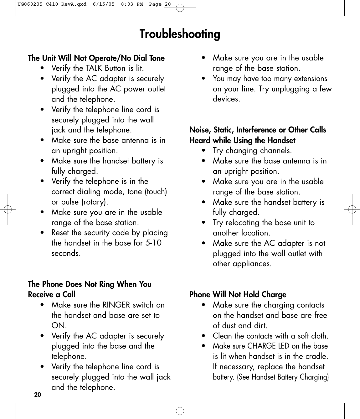20The Unit Will Not Operate/No Dial Tone• Verify the TALK Button is lit.•  Verify the AC adapter is securely plugged into the AC power outlet and the telephone.• Verify the telephone line cord is securely plugged into the wall jack and the telephone.• Make sure the base antenna is in an upright position.• Make sure the handset battery is fully charged.• Verify the telephone is in the correct dialing mode, tone (touch) or pulse (rotary).• Make sure you are in the usable range of the base station.• Reset the security code by placingthe handset in the base for 5-10 seconds.The Phone Does Not Ring When YouReceive a Call• Make sure the RINGER switch on the handset and base are set to ON.• Verify the AC adapter is securely plugged into the base and the telephone.• Verify the telephone line cord is securely plugged into the wall jackand the telephone.• Make sure you are in the usable range of the base station.• You may have too many extensionson your line. Try unplugging a fewdevices.Noise, Static, Interference or Other CallsHeard while Using the Handset• Try changing channels.• Make sure the base antenna is in an upright position.• Make sure you are in the usable range of the base station.• Make sure the handset battery is fully charged.• Try relocating the base unit to another location.• Make sure the AC adapter is not plugged into the wall outlet with other appliances.Phone Will Not Hold Charge• Make sure the charging contacts on the handset and base are free of dust and dirt.  •Clean the contacts with a soft cloth.•Make sure CHARGE LED on the base is lit when handset is in the cradle.If necessary, replace the handset battery. (See Handset Battery Charging)Troubleshooting UG060205_C410_RevA.qxd  6/15/05  8:03 PM  Page 20