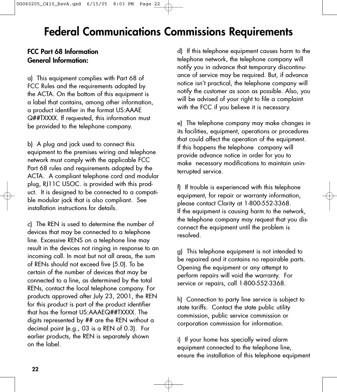 22FCC Part 68 InformationGeneral Information:a)  This equipment complies with Part 68 of FCC Rules and the requirements adopted by the ACTA. On the bottom of this equipment is a label that contains, among other information, a product identifier in the format US:AAAEQ##TXXXX. If requested, this information must be provided to the telephone company.b)  A plug and jack used to connect this equipment to the premises wiring and telephonenetwork must comply with the applicable FCCPart 68 rules and requirements adopted by theACTA.  A compliant telephone cord and modularplug, RJ11C USOC. is provided with this prod-uct.  It is designed to be connected to a compati-ble modular jack that is also compliant.  Seeinstallation instructions for details.c)  The REN is used to determine the number ofdevices that may be connected to a telephoneline. Excessive RENS on a telephone line mayresult in the devices not ringing in response to anincoming call. In most but not all areas, the sumof RENs should not exceed five (5.0). To be certain of the number of devices that may beconnected to a line, as determined by the totalRENs, contact the local telephone company. Forproducts approved after July 23, 2001, the RENfor this product is part of the product identifierthat has the format US:AAAEQ##TXXXX. The digits represented by ## are the REN without adecimal point (e.g., 03 is a REN of 0.3).  Forearlier products, the REN is separately shown on the label.d)  If this telephone equipment causes harm to thetelephone network, the telephone company willnotify you in advance that temporary discontinu-ance of service may be required. But, if advancenotice isn’t practical, the telephone company willnotify the customer as soon as possible. Also, youwill be advised of your right to file a complaintwith the FCC if you believe it is necessary.e)  The telephone company may make changes inits facilities, equipment, operations or proceduresthat could affect the operation of the equipment.If this happens the telephone  company will provide advance notice in order for you to make  necessary modifications to maintain unin-terrupted service.f)  If trouble is experienced with this telephoneequipment, for repair or warranty information,please contact Clarity at 1-800-552-3368. If the equipment is causing harm to the network,the telephone company may request that you dis-connect the equipment until the problem isresolved.g)  This telephone equipment is not intended tobe repaired and it contains no repairable parts.Opening the equipment or any attempt toperform repairs will void the warranty.  Forservice or repairs, call 1-800-552-3368.h)  Connection to party line service is subject tostate tariffs.  Contact the state public utility commission, public service commission or corporation commission for information. i)  If your home has specially wired alarmequipmentconnected to the telephone line,ensure the installation of this telephone equipmentFederal Communications Commissions RequirementsUG060205_C410_RevA.qxd  6/15/05  8:03 PM  Page 22