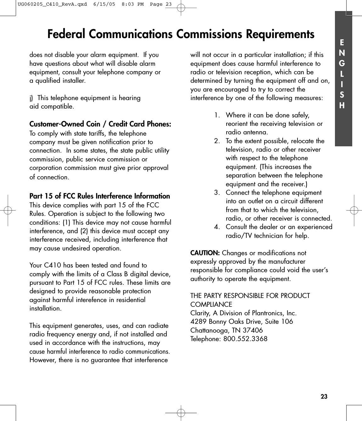 ENGLISH23ENGLISHdoes not disable your alarm equipment.  If youhave questions about what will disable alarmequipment, consult your telephonecompany or a qualified installer.j)  This telephone equipment is hearing aid compatible.Customer-Owned Coin / Credit Card Phones:To comply with state tariffs, the telephone company must be given notification prior toconnection.  In some states, the state public utilitycommission, public service commission or corporation commission must give prior approvalof connection.Part 15 of FCC Rules Interference InformationThis device complies with part 15 of the FCCRules. Operation is subject to the following twoconditions: (1) This device may not cause harmfulinterference, and (2) this device must accept anyinterference received, including interference thatmay cause undesired operation.Your C410 has been tested and found to comply with the limits of a Class B digital device,pursuant to Part 15 of FCC rules. These limits aredesigned to provide reasonable protectionagainst harmful interefence in residentialinstallation.This equipment generates, uses, and can radiateradio frequency energy and, if not installed andused in accordance with the instructions, maycause harmful interference to radio communications.However, there is no guarantee that interferencewill not occur in a particular installation; if thisequipment does cause harmful interference toradio or television reception, which can be determined by turning the equipment off and on,you are encouraged to try to correct the interference by one of the following measures:1. Where it can be done safely, reorient the receiving television orradio antenna.2. To the extent possible, relocate thetelevision, radio or other receiverwith respect to the telephone equipment. (This increases the separation between the telephoneequipment and the receiver.)3. Connect the telephone equipmentinto an outlet on a circuit differentfrom that to which the television,radio, or other receiver is connected.4. Consult the dealer or an experiencedradio/TV technician for help.CAUTION: Changes or modifications not expressly approved by the manufacturer responsible for compliance could void the user’sauthority to operate the equipment.THE PARTY RESPONSIBLE FOR PRODUCT COMPLIANCEClarity, A Division of Plantronics, Inc.4289 Bonny Oaks Drive, Suite 106Chattanooga, TN 37406Telephone: 800.552.3368Federal Communications Commissions RequirementsUG060205_C410_RevA.qxd  6/15/05  8:03 PM  Page 23