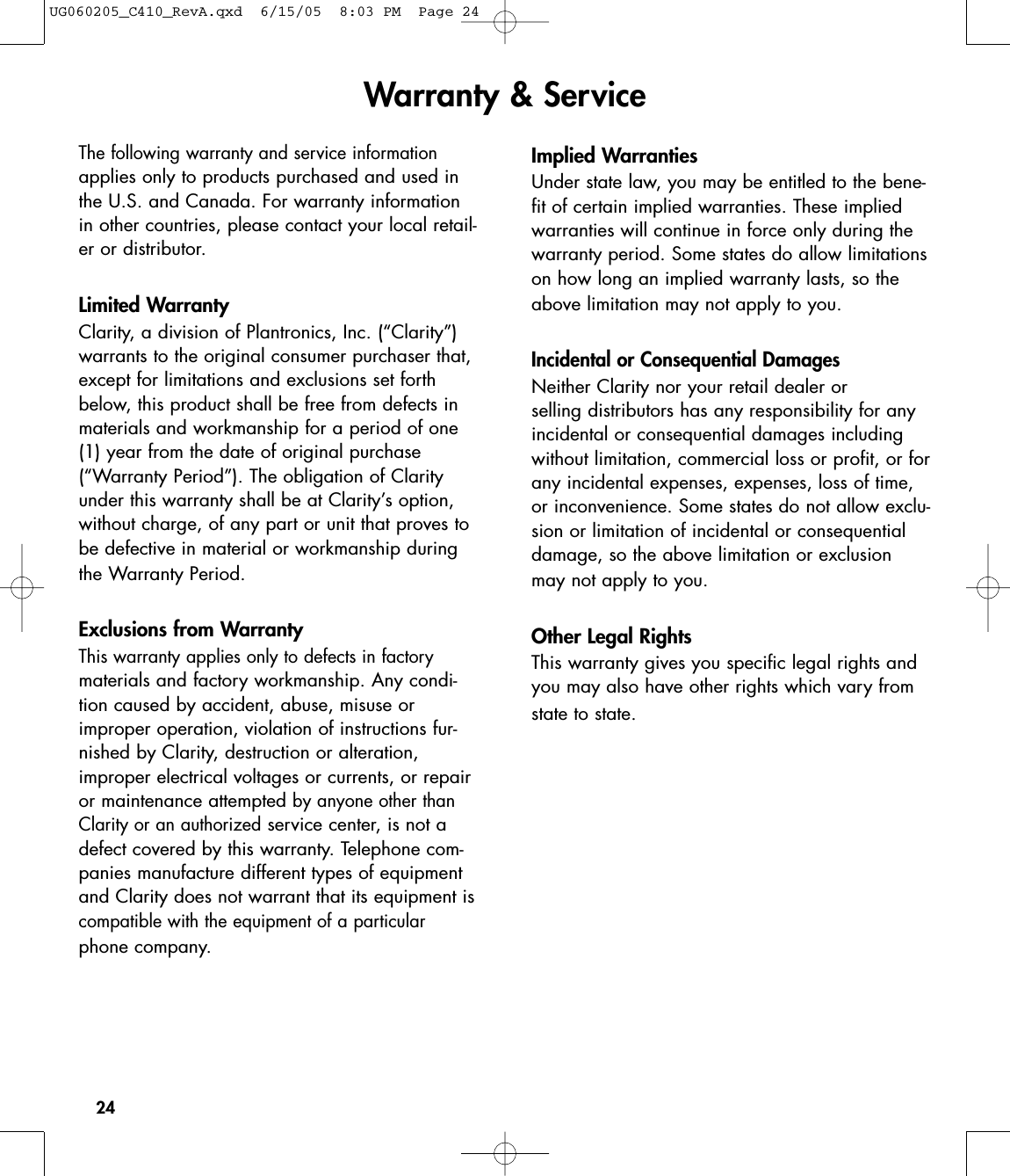 24The following warranty and service informationapplies only to products purchased and used inthe U.S. and Canada. For warranty informationin other countries, please contact your local retail-er or distributor.Limited WarrantyClarity, a division of Plantronics, Inc. (“Clarity”)warrants to the original consumer purchaser that,except for limitations and exclusions set forthbelow, this product shall be free from defects inmaterials and workmanship for a period of one(1) year from the date of original purchase(“Warranty Period”). The obligation of Clarityunder this warranty shall be at Clarity’s option,without charge, of any part or unit that proves tobe defective in material or workmanship duringthe Warranty Period.Exclusions from WarrantyThis warranty applies only to defects in factorymaterials and factory workmanship. Any condi-tion caused by accident, abuse, misuse orimproper operation, violation of instructions fur-nished by Clarity, destruction or alteration,improper electrical voltages or currents, or repairor maintenance attempted by anyone other thanClarity or an authorizedservice center, is not adefect covered by this warranty. Telephone com-panies manufacture different types of equipmentand Clarity does not warrant that its equipment is compatible with the equipment of a particularphone company.Implied WarrantiesUnder state law, you may be entitled to the bene-fit of certain implied warranties. These impliedwarranties will continue in force only during thewarranty period. Some states do allow limitationson how long an implied warranty lasts, so theabove limitation may not apply to you.Incidental or Consequential DamagesNeither Clarity nor your retail dealer or selling distributors has any responsibility for anyincidental or consequential damages includingwithout limitation, commercial loss or profit, or forany incidental expenses, expenses, loss of time,or inconvenience. Some states do not allow exclu-sion or limitation of incidental or consequential damage, so the above limitation or exclusionmay not apply to you.Other Legal RightsThis warranty gives you specific legal rights andyou may also have other rights which vary fromstate to state.Warranty &amp; ServiceUG060205_C410_RevA.qxd  6/15/05  8:03 PM  Page 24