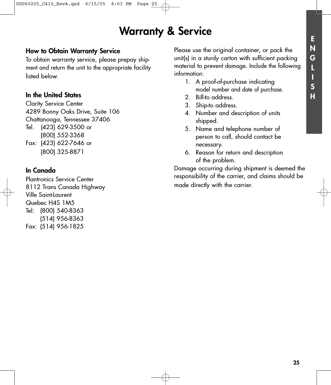 ENGLISH25ENGLISHHow to Obtain Warranty ServiceTo obtain warranty service, please prepay ship-ment and return the unit to the appropriatefacilitylisted below.  In the United StatesClarity Service Center4289 Bonny Oaks Drive, Suite 106Chattanooga, Tennessee 37406Tel. (423) 629-3500 or (800) 552-3368Fax: (423) 622-7646 or (800) 325-8871In CanadaPlantronics Service Center8112 Trans Canada HighwayVille Saint-LaurentQuebec H4S 1M5Tel: (800) 540-8363(514) 956-8363Fax: (514) 956-1825Please use the original container, or pack theunit(s) in a sturdy carton with sufficient packingmaterial to prevent damage. Include the followinginformation:1. A proof-of-purchase indicating model number and date of purchase.2. Bill-to address.3. Ship-to address.4.  Number and description of units shipped.5.  Name and telephone number of person to call, should contact be necessary.6. Reason for return and description of the problem.Damage occurring during shipment is deemed theresponsibility of the carrier, and claims should bemade directly with the carrier.Warranty &amp; ServiceUG060205_C410_RevA.qxd  6/15/05  8:03 PM  Page 25