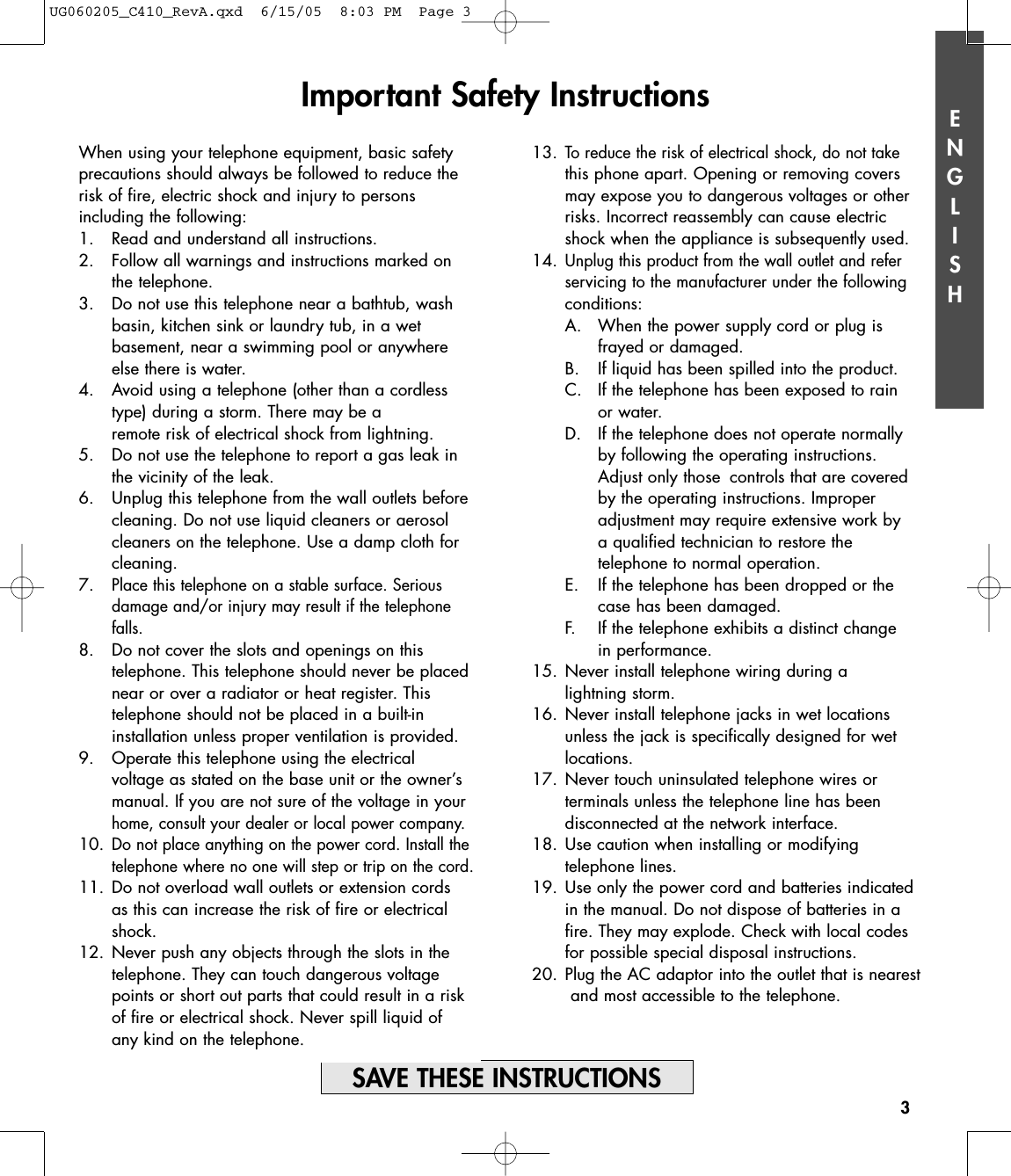 ENGLISH3When using your telephone equipment, basic safetyprecautions should always be followed to reduce therisk of fire, electric shock and injury to persons including the following:1. Read and understand all instructions.2. Follow all warnings and instructions marked on the telephone.3. Do not use this telephone near a bathtub, washbasin, kitchen sink or laundry tub, in a wet basement, near a swimming pool or anywhere else there is water.4. Avoid using a telephone (other than a cordless type) during a storm. There may be a remote risk of electrical shock from lightning.5. Do not use the telephone to report a gas leak in the vicinity of the leak.6. Unplug this telephone from the wall outlets beforecleaning. Do not use liquid cleaners or aerosolcleaners on the telephone. Use a damp cloth for cleaning.7.Place this telephone on a stable surface. Serious damage and/or injury may result if the telephone falls.8.  Do not cover the slots and openings on this telephone. This telephone should never be placed near or over a radiator or heat register. This telephone should not be placed in a built-in installation unless proper ventilation is provided.9.  Operate this telephone using the electrical voltage as stated on the base unit or the owner’s manual. If you are not sure of the voltage in your home, consult your dealer or local power company.10.Do not place anything on the power cord. Install the telephone where no one will step or trip on the cord.11. Do not overload wall outlets or extension cords as this can increase the risk of fire or electrical shock.12. Never push any objects through the slots in the telephone. They can touch dangerous voltage points or short out parts that could result in a risk of fire or electrical shock. Never spill liquid of any kind on the telephone.13.To reduce the risk of electrical shock, do not takethis phone apart. Opening or removing covers may expose you to dangerous voltages or other risks. Incorrect reassembly can cause electric shock when the appliance is subsequently used.14.Unplug this product from the wall outlet and refer servicing to the manufacturer under the followingconditions:A.  When the power supply cord or plug is frayed or damaged.B.  If liquid has been spilled into the product.C.  If the telephone has been exposed to rain or water.D.  If the telephone does not operate normally by following the operating instructions.Adjust only those  controls that are coveredby the operating instructions. Improperadjustment may require extensive work by a qualified technician to restore the telephone to normal operation.  E.  If the telephone has been dropped or the case has been damaged.F.  If the telephone exhibits a distinct change in performance.15. Never install telephone wiring during a lightning storm.16. Never install telephone jacks in wet locations unless the jack is specifically designed for wet locations.17. Never touch uninsulated telephone wires or terminals unless the telephone line has been disconnected at the network interface.18. Use caution when installing or modifying telephone lines.19. Use only the power cord and batteries indicated in the manual. Do not dispose of batteries in a fire. They may explode. Check with local codes for possible special disposal instructions.20. Plug the AC adaptor into the outlet that is nearestand most accessible to the telephone.Important Safety Instructions SAVE THESE INSTRUCTIONSUG060205_C410_RevA.qxd  6/15/05  8:03 PM  Page 3