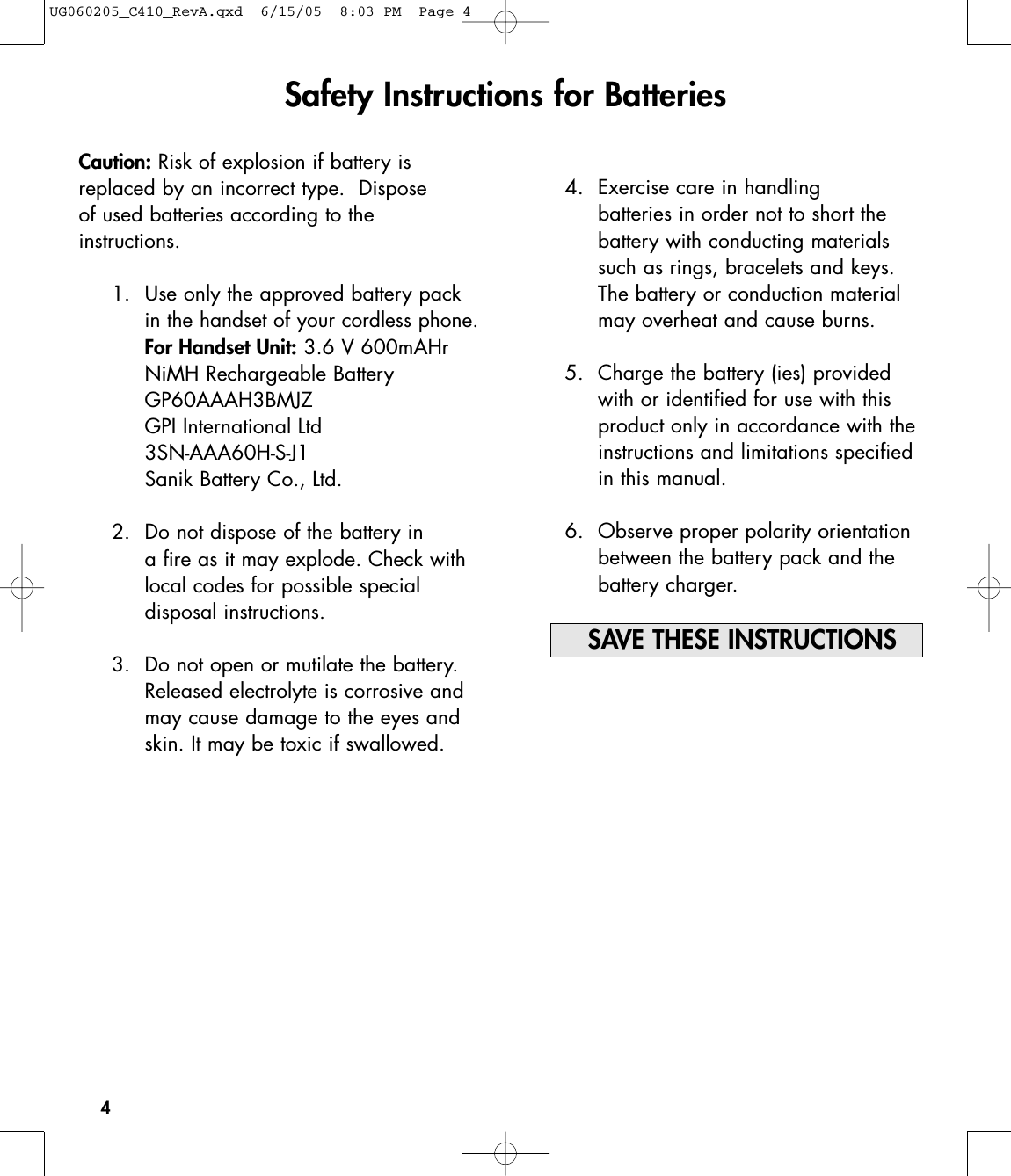 4Caution: Risk of explosion if battery is replaced by an incorrect type.  Disposeof used batteries according to the instructions.1. Use only the approved battery packin the handset of your cordless phone.For Handset Unit: 3.6 V 600mAHrNiMH Rechargeable BatteryGP60AAAH3BMJZGPI International Ltd3SN-AAA60H-S-J1Sanik Battery Co., Ltd.2. Do not dispose of the battery in a fire as it may explode. Check withlocal codes for possible special disposal instructions.3. Do not open or mutilate the battery.Released electrolyte is corrosive andmay cause damage to the eyes andskin. It may be toxic if swallowed.Safety Instructions for Batteries4. Exercise care in handling batteries in order not to short the battery with conducting materialssuch as rings, bracelets and keys.The battery or conduction materialmay overheat and cause burns.5. Charge the battery (ies) providedwith or identified for use with thisproduct only in accordance with theinstructions and limitations specifiedin this manual.6. Observe proper polarity orientationbetween the battery pack and thebattery charger.SAVE THESE INSTRUCTIONSUG060205_C410_RevA.qxd  6/15/05  8:03 PM  Page 4