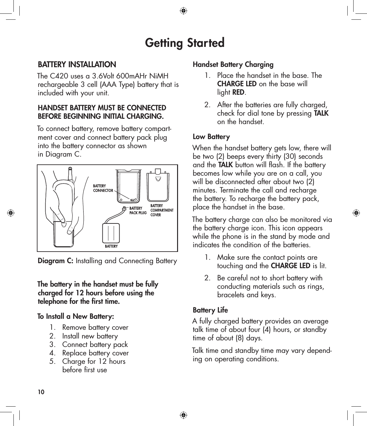 Getting StartedBATTERY INSTALLATIONThe C420 uses a 3.6Volt 600mAHr NiMH rechargeable 3 cell (AAA Type) battery that is included with your unit. HANDSET BATTERY MUST BE CONNECTED BEFORE BEGINNING INITIAL CHARGING.To connect battery, remove battery compart-ment cover and connect battery pack plug  into the battery connector as shown  in Diagram C.The battery in the handset must be fully charged for 12 hours before using the  telephone for the first time. To Install a New Battery:  1.   Remove battery cover   2.   Install new battery   3.   Connect battery pack   4.   Replace battery cover    5.   Charge for 12 hours        before first useHandset Battery Charging  1.  Place the handset in the base. The        CHARGE LED on the base will        light RED.  2.  After the batteries are fully charged,        check for dial tone by pressing TALK        on the handset.Low BatteryWhen the handset battery gets low, there will be two (2) beeps every thirty (30) seconds and the TALK button will flash. If the battery becomes low while you are on a call, you will be disconnected after about two (2)  minutes. Terminate the call and recharge  the battery. To recharge the battery pack, place the handset in the base.The battery charge can also be monitored via the battery charge icon. This icon appears while the phone is in the stand by mode and indicates the condition of the batteries.   1.   Make sure the contact points are        touching and the CHARGE LED is lit.  2.   Be careful not to short battery with        conducting materials such as rings,        bracelets and keys.Battery LifeA fully charged battery provides an average talk time of about four (4) hours, or standby time of about (8) days.Talk time and standby time may vary depend-ing on operating conditions. 10Diagram C: Installing and Connecting Battery