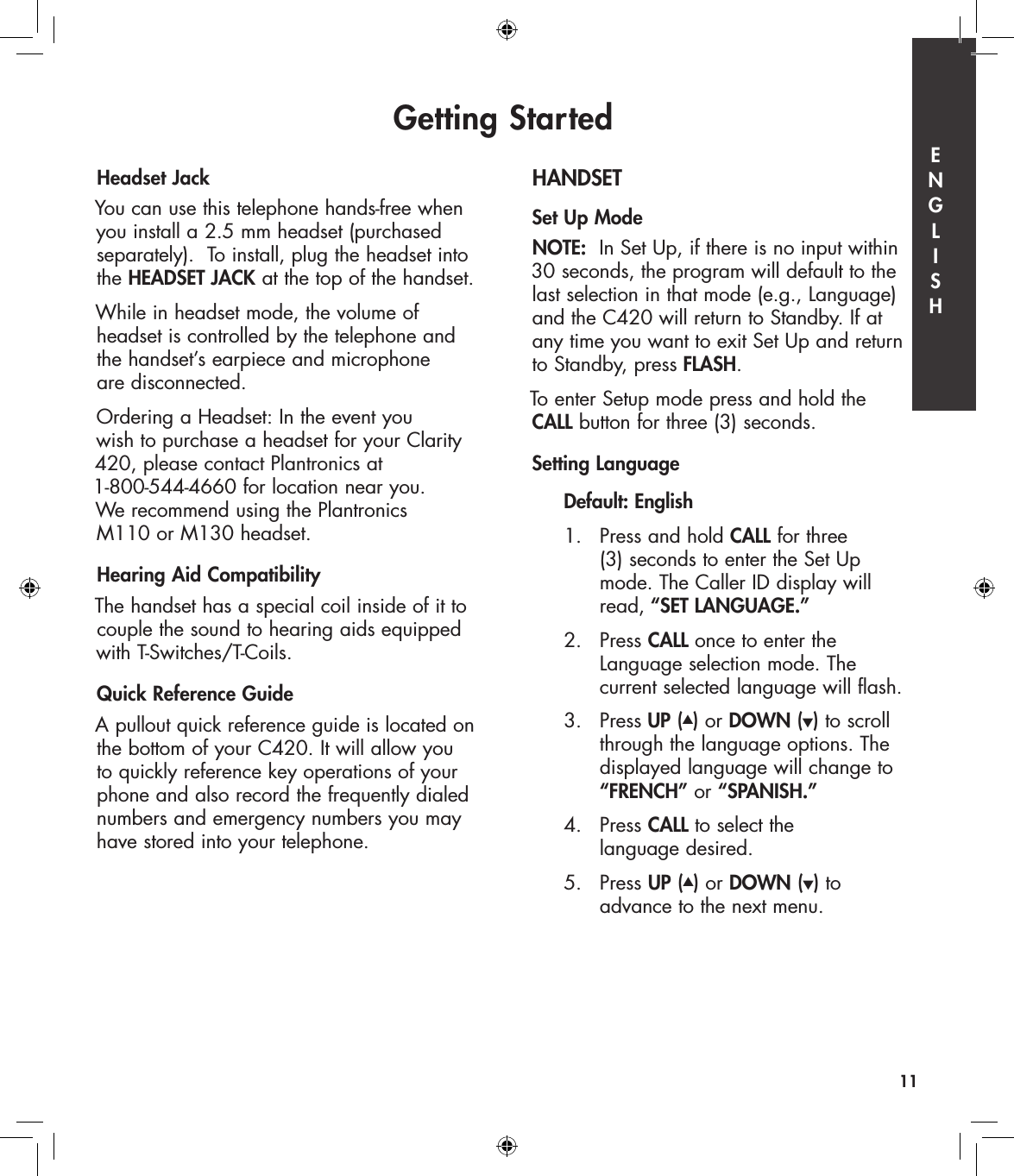 Headset JackYou can use this telephone hands-free when you install a 2.5 mm headset (purchased separately).  To install, plug the headset into the HEADSET JACK at the top of the handset.While in headset mode, the volume of  headset is controlled by the telephone and the handset’s earpiece and microphone  are disconnected.  Ordering a Headset: In the event you  wish to purchase a headset for your Clarity 420, please contact Plantronics at  1-800-544-4660 for location near you.  We recommend using the Plantronics  M110 or M130 headset.Hearing Aid CompatibilityThe handset has a special coil inside of it to couple the sound to hearing aids equipped with T-Switches/T-Coils.Quick Reference GuideA pullout quick reference guide is located on the bottom of your C420. It will allow you to quickly reference key operations of your phone and also record the frequently dialed numbers and emergency numbers you may have stored into your telephone.HANDSET Set Up ModeNOTE:  In Set Up, if there is no input within 30 seconds, the program will default to the last selection in that mode (e.g., Language) and the C420 will return to Standby. If at  any time you want to exit Set Up and return to Standby, press FLASH.To enter Setup mode press and hold the  CALL button for three (3) seconds. Setting Language   Default: English  1.  Press and hold CALL for three         (3) seconds to enter the Set Up        mode. The Caller ID display will        read, “SET LANGUAGE.”  2.   Press CALL once to enter the          Language selection mode. The        current selected language will flash.    3.   Press UP (▲) or DOWN (▼) to scroll        through the language options. The        displayed language will change to        “FRENCH” or “SPANISH.”  4.   Press CALL to select the        language desired.  5.   Press UP (▲) or DOWN (▼) to         advance to the next menu.Getting Started11E  N  G  L  I  S  H
