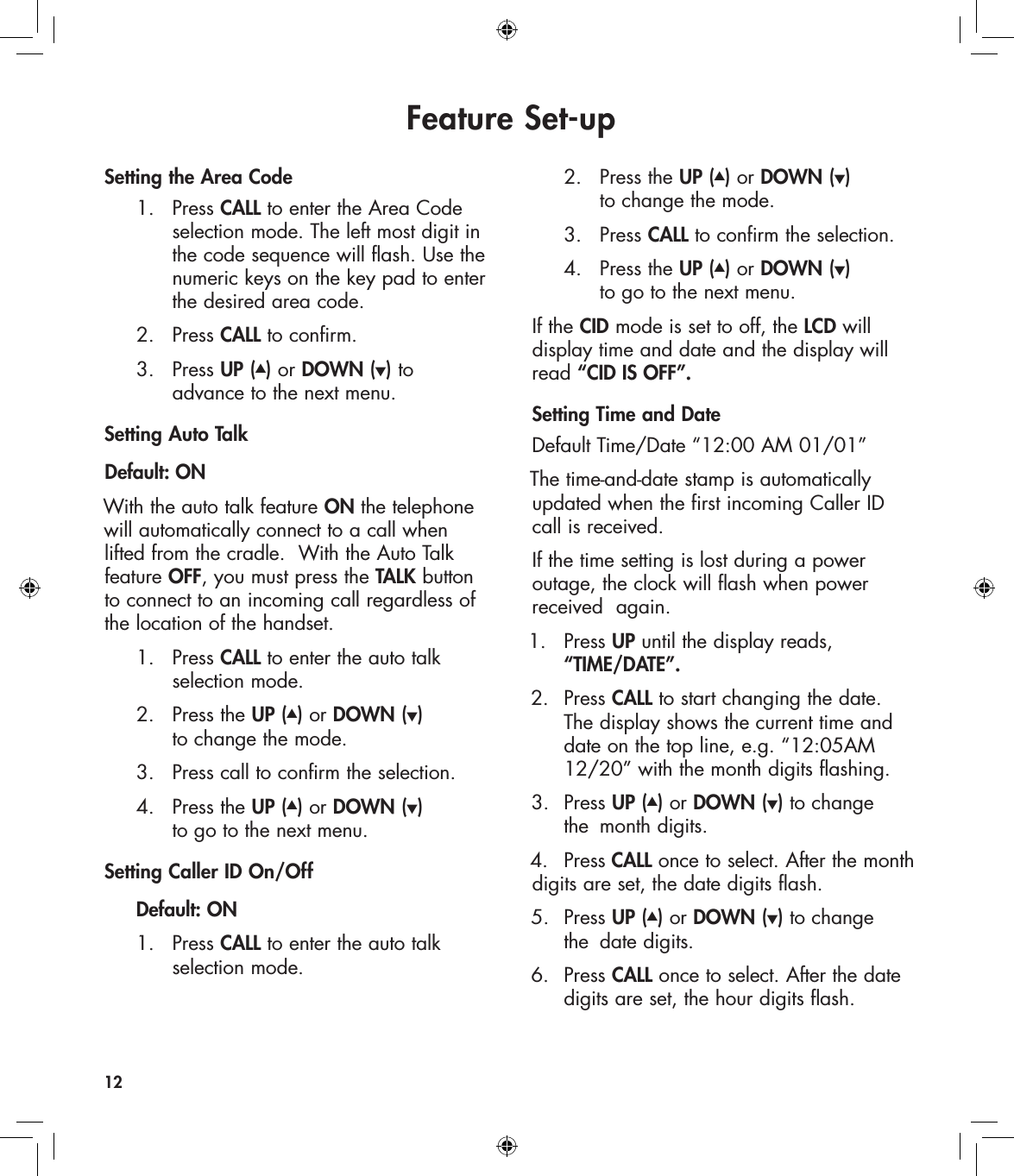 Feature Set-upSetting the Area Code  1.   Press CALL to enter the Area Code        selection mode. The left most digit in        the code sequence will flash. Use the        numeric keys on the key pad to enter        the desired area code.   2.   Press CALL to confirm.    3.   Press UP (▲) or DOWN (▼) to         advance to the next menu.Setting Auto TalkDefault: ONWith the auto talk feature ON the telephone will automatically connect to a call when lifted from the cradle.  With the Auto Talk feature OFF, you must press the TALK button to connect to an incoming call regardless of the location of the handset.  1.  Press CALL to enter the auto talk        selection mode.  2.   Press the UP (▲) or DOWN (▼)        to change the mode.  3.  Press call to confirm the selection.  4.   Press the UP (▲) or DOWN (▼)        to go to the next menu.Setting Caller ID On/Off  Default: ON  1.   Press CALL to enter the auto talk        selection mode.  2.   Press the UP (▲) or DOWN (▼)        to change the mode.   3.   Press CALL to confirm the selection.  4.   Press the UP (▲) or DOWN (▼)        to go to the next menu.If the CID mode is set to off, the LCD will  display time and date and the display will read “CID IS OFF”.Setting Time and DateDefault Time/Date “12:00 AM 01/01”The time-and-date stamp is automatically updated when the first incoming Caller ID  call is received.If the time setting is lost during a power  outage, the clock will flash when power received  again.1.   Press UP until the display reads,     “TIME/DATE”.2.  Press CALL to start changing the date.    The display shows the current time and    date on the top line, e.g. “12:05AM    12/20” with the month digits flashing. 3.  Press UP (▲) or DOWN (▼) to change    the  month digits. 4.   Press CALL once to select. After the month  digits are set, the date digits flash. 5.  Press UP (▲) or DOWN (▼) to change    the  date digits. 6.  Press CALL once to select. After the date    digits are set, the hour digits flash.12