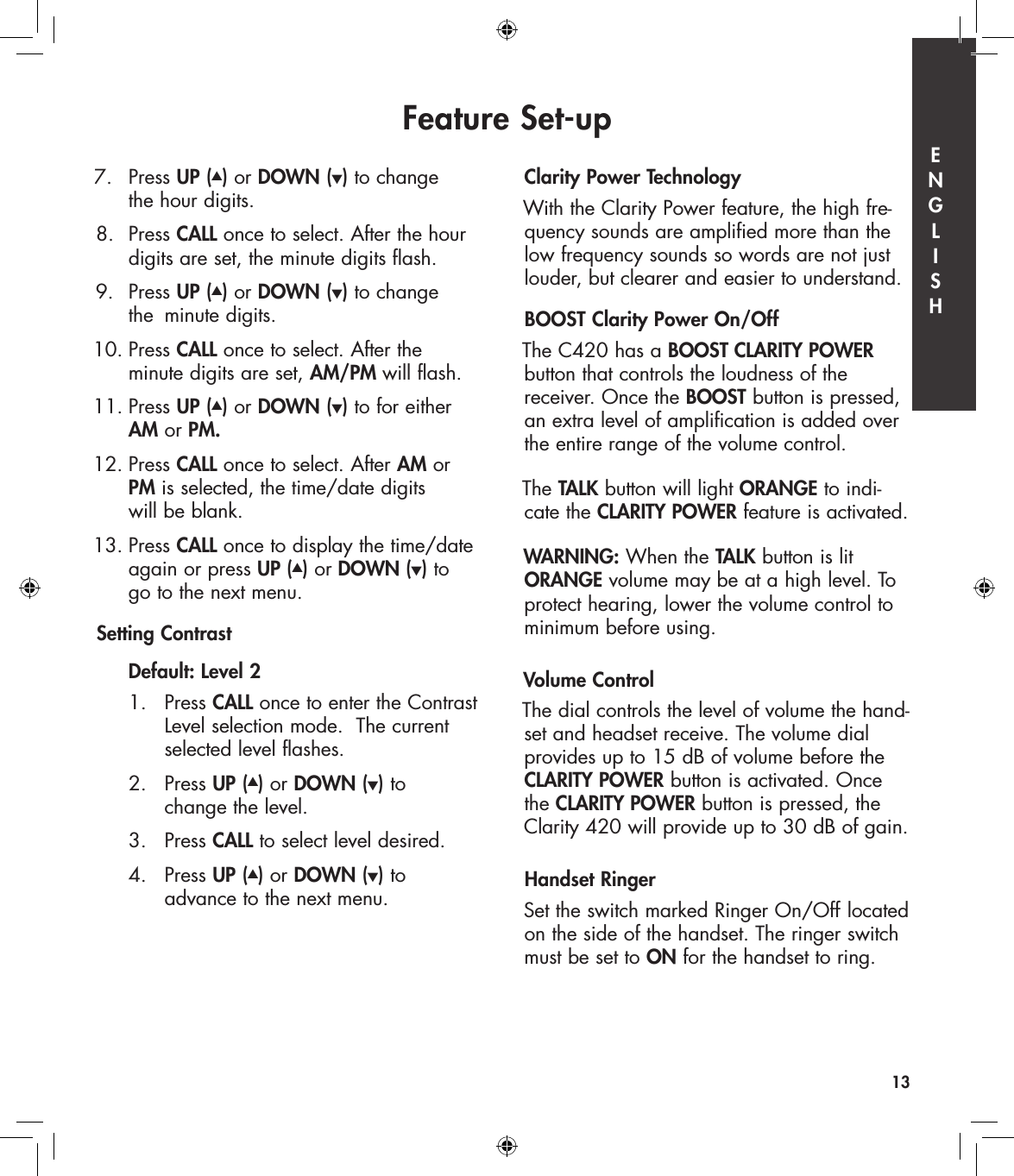 7.   Press UP (▲) or DOWN (▼) to change    the hour digits. 8.  Press CALL once to select. After the hour    digits are set, the minute digits flash. 9.  Press UP (▲) or DOWN (▼) to change    the  minute digits. 10. Press CALL once to select. After the    minute digits are set, AM/PM will flash.11. Press UP (▲) or DOWN (▼) to for either   AM or PM. 12. Press CALL once to select. After AM or   PM is selected, the time/date digits    will be blank. 13. Press CALL once to display the time/date    again or press UP (▲) or DOWN (▼) to    go to the next menu.Setting Contrast   Default: Level 2  1.   Press CALL once to enter the Contrast        Level selection mode.  The current        selected level flashes.  2.   Press UP (▲) or DOWN (▼) to         change the level.  3.   Press CALL to select level desired.   4.   Press UP (▲) or DOWN (▼) to         advance to the next menu.Clarity Power TechnologyWith the Clarity Power feature, the high fre-quency sounds are amplified more than the low frequency sounds so words are not just louder, but clearer and easier to understand.   BOOST Clarity Power On/Off The C420 has a BOOST CLARITY POWER  button that controls the loudness of the  receiver. Once the BOOST button is pressed, an extra level of amplification is added over the entire range of the volume control. The TALK button will light ORANGE to indi-cate the CLARITY POWER feature is activated.WARNING: When the TALK button is lit ORANGE volume may be at a high level. To protect hearing, lower the volume control to minimum before using.Volume ControlThe dial controls the level of volume the hand-set and headset receive. The volume dial  provides up to 15 dB of volume before the CLARITY POWER button is activated. Once the CLARITY POWER button is pressed, the Clarity 420 will provide up to 30 dB of gain. Handset RingerSet the switch marked Ringer On/Off  located on the side of the handset. The ringer switch must be set to ON for the handset to ring.Feature Set-up13E  N  G  L  I  S  H