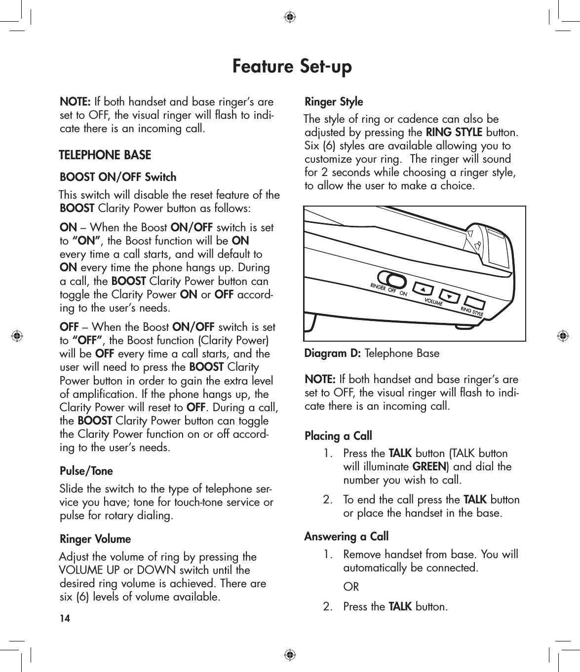 Feature Set-upNOTE: If both handset and base ringer’s are set to OFF, the visual ringer will flash to indi-cate there is an incoming call.TELEPHONE BASEBOOST ON/OFF Switch This switch will disable the reset feature of the BOOST Clarity Power button as follows:ON – When the Boost ON/OFF switch is set  to “ON”, the Boost function will be ON  every time a call starts, and will default to ON every time the phone hangs up. During  a call, the BOOST Clarity Power button can  toggle the Clarity Power ON or OFF accord-ing to the user’s needs.OFF – When the Boost ON/OFF switch is set  to “OFF”, the Boost function (Clarity Power) will be OFF every time a call starts, and the user will need to press the BOOST Clarity Power button in order to gain the extra level of amplification. If the phone hangs up, the Clarity Power will reset to OFF. During a call, the BOOST Clarity Power button can toggle the Clarity Power function on or off accord-ing to the user’s needs.Pulse/Tone Slide the switch to the type of telephone ser-vice you have; tone for touch-tone service or pulse for rotary dialing.Ringer VolumeAdjust the volume of ring by pressing the VOLUME UP or DOWN switch until the desired ring volume is achieved. There are six (6) levels of volume available.   Ringer StyleThe style of ring or cadence can also be adjusted by pressing the RING STYLE button. Six (6) styles are available allowing you to customize your ring.  The ringer will sound for 2 seconds while choosing a ringer style, to allow the user to make a choice.NOTE: If both handset and base ringer’s are set to OFF, the visual ringer will flash to indi-cate there is an incoming call.Placing a Call   1.   Press the TALK button (TALK button        will illuminate GREEN) and dial the        number you wish to call.   2.   To end the call press the TALK button        or place the handset in the base.Answering a Call  1.   Remove handset from base. You will        automatically be connected.       OR  2.  Press the TALK button.14Diagram D: Telephone BaseRINGER  OFF   ONVOLUMERING STYLE