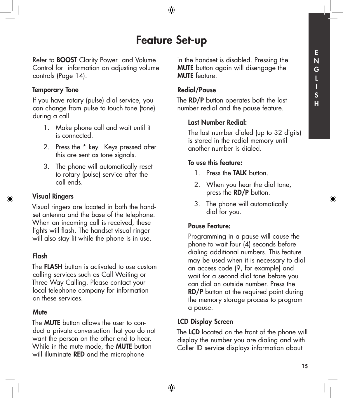 Refer to BOOST Clarity Power  and Volume Control for  information on adjusting volume controls (Page 14).Temporary ToneIf you have rotary (pulse) dial service, you can change from pulse to touch tone (tone) during a call.   1.   Make phone call and wait until it        is connected.   2.   Press the * key.  Keys pressed after        this are sent as tone signals.  3.   The phone will automatically reset        to rotary (pulse) service after the        call ends.Visual RingersVisual ringers are located in both the hand- set antenna and the base of the telephone. When an incoming call is received, these lights will flash. The handset visual ringer  will also stay lit while the phone is in use.FlashThe FLASH button is activated to use custom calling services such as Call Waiting or  Three Way Calling. Please contact your  local telephone company for information  on these services. Mute The MUTE button allows the user to con- duct a private conversation that you do not  want the person on the other end to hear. While in the mute mode, the MUTE button  will illuminate RED and the microphone  in the handset is disabled. Pressing the  MUTE button again will disengage the  MUTE feature.Redial/Pause The RD/P button operates both the last  number redial and the pause feature.  Last Number Redial:  The last number dialed (up to 32 digits)    is stored in the redial memory until    another number is dialed.  To use this feature:    1.   Press the TALK button.    2.   When you hear the dial tone,          press the RD/P button.    3.   The phone will automatically          dial for you.  Pause Feature:  Programming in a pause will cause the    phone to wait four (4) seconds before    dialing additional numbers. This feature    may be used when it is necessary to dial    an access code (9, for example) and    wait for a second dial tone before you    can dial an outside number. Press the   RD/P button at the required point during    the memory storage process to program    a pause. LCD Display ScreenThe LCD located on the front of the phone will display the number you are dialing and with Caller ID service displays information about Feature Set-up15E  N  G  L  I  S  H