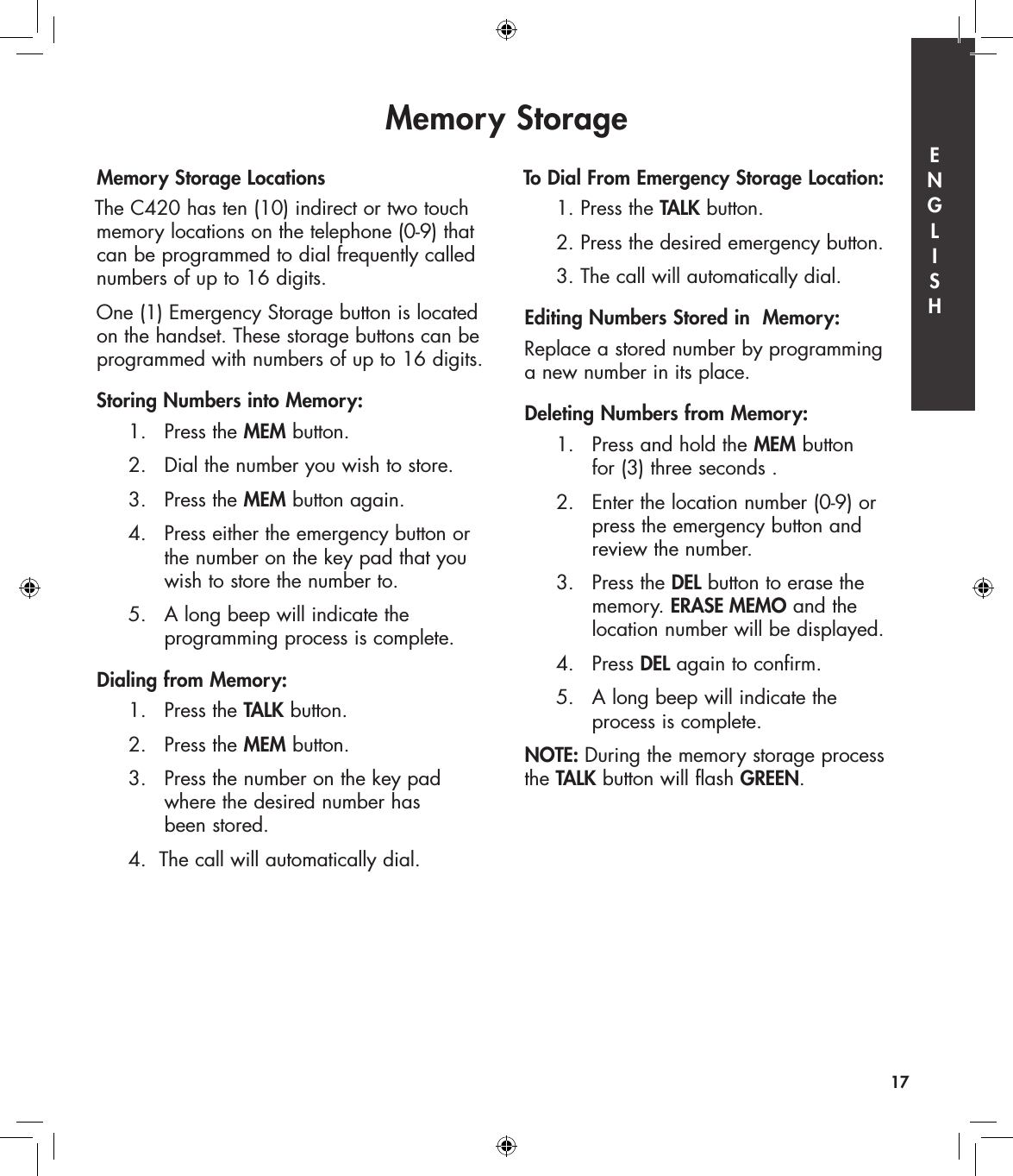 Memory Storage LocationsThe C420 has ten (10) indirect or two touch memory locations on the telephone (0-9) that can be programmed to dial frequently called numbers of up to 16 digits. One (1) Emergency Storage button is located on the handset. These storage buttons can be programmed with numbers of up to 16 digits. Storing Numbers into Memory:  1.   Press the MEM button.  2.   Dial the number you wish to store.  3.   Press the MEM button again.  4.   Press either the emergency button or        the number on the key pad that you        wish to store the number to.  5.   A long beep will indicate the        programming process is complete.Dialing from Memory:  1.   Press the TALK button.  2.   Press the MEM button.  3.   Press the number on the key pad        where the desired number has        been stored.  4.  The call will automatically dial.To Dial From Emergency Storage Location:  1. Press the TALK button.  2. Press the desired emergency button.  3. The call will automatically dial.Editing Numbers Stored in  Memory:Replace a stored number by programming  a new number in its place.Deleting Numbers from Memory:  1.   Press and hold the MEM button        for (3) three seconds .  2.   Enter the location number (0-9) or        press the emergency button and        review the number.  3.  Press the DEL button to erase the        memory. ERASE MEMO and the        location number will be displayed.  4.   Press DEL again to confirm.  5.  A long beep will indicate the         process is complete.NOTE: During the memory storage process the TALK button will flash GREEN.Memory Storage17E  N  G  L  I  S  H