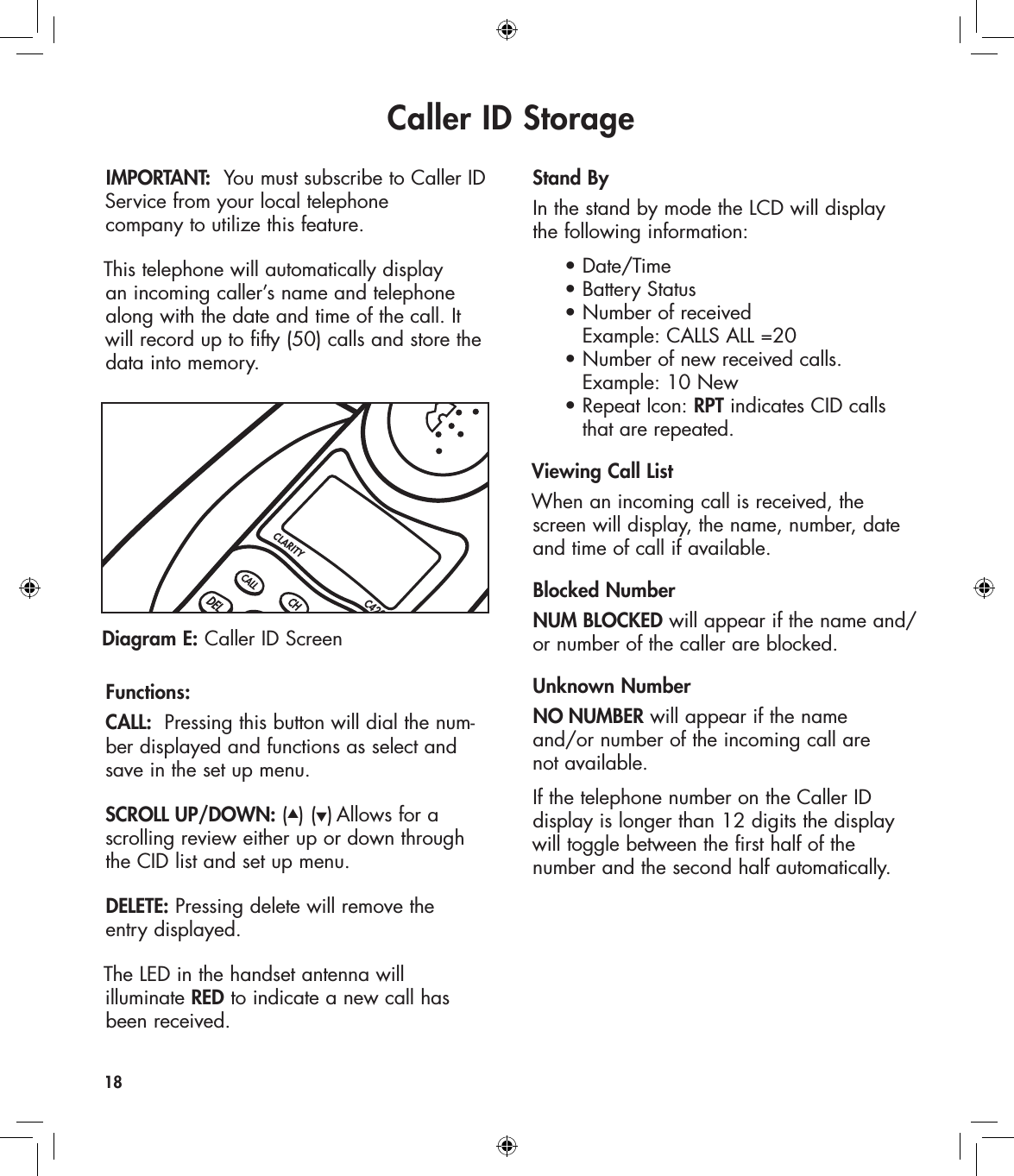 Caller ID StorageIMPORTANT:  You must subscribe to Caller ID Service from your local telephone  company to utilize this feature. This telephone will automatically display an incoming caller’s name and telephone along with the date and time of the call. It will record up to fifty (50) calls and store the data into memory.  Functions: CALL:  Pressing this button will dial the num-ber displayed and functions as select and save in the set up menu. SCROLL UP/DOWN: (▲) (▼) Allows for a  scrolling review either up or down through the CID list and set up menu.DELETE: Pressing delete will remove the  entry displayed.    The LED in the handset antenna will  illuminate RED to indicate a new call has been received.Stand ByIn the stand by mode the LCD will display  the following information:  • Date/Time   • Battery Status   • Number of received      Example: CALLS ALL =20   • Number of new received calls.       Example: 10 New   • Repeat Icon: RPT indicates CID calls      that are repeated.Viewing Call ListWhen an incoming call is received, the screen will display, the name, number, date and time of call if available. Blocked NumberNUM BLOCKED will appear if the name and/or number of the caller are blocked. Unknown NumberNO NUMBER will appear if the name  and/or number of the incoming call are  not available.If the telephone number on the Caller ID  display is longer than 12 digits the display will toggle between the first half of the  number and the second half automatically.18Diagram E: Caller ID ScreenCLARITYC420
