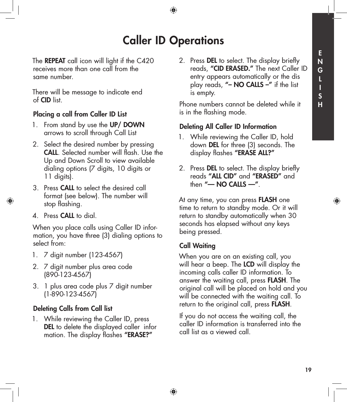 Caller ID Operations19The REPEAT call icon will light if the C420 receives more than one call from the  same number.There will be message to indicate end  of CID list.Placing a call from Caller ID List1.   From stand by use the UP/ DOWN    arrows to scroll through Call List2.  Select the desired number by pressing   CALL. Selected number will flash. Use the    Up and Down Scroll to view available    dialing options (7 digits, 10 digits or    11 digits).3.  Press CALL to select the desired call    format (see below). The number will    stop flashing.  4.   Press CALL to dial.When you place calls using Caller ID infor-mation, you have three (3) dialing options to select from:1.   7 digit number (123-4567)2.  7 digit number plus area code    (890-123-4567)3.  1 plus area code plus 7 digit number   (1-890-123-4567)Deleting Calls from Call list 1.   While reviewing the Caller ID, press   DEL to delete the displayed caller  infor   mation. The display flashes “ERASE?”2.  Press DEL to select. The display briefly    reads, “CID ERASED.” The next Caller ID    entry appears automatically or the dis   play reads, “– NO CALLS –” if the list    is empty.Phone numbers cannot be deleted while it  is in the flashing mode. Deleting All Caller ID Information1.   While reviewing the Caller ID, hold    down  DEL for three (3) seconds. The    display flashes “ERASE ALL?”2.   Press DEL to select. The display briefly    reads “ALL CID” and “ERASED” and    then “— NO CALLS —”.At any time, you can press FLASH one  time to return to standby mode. Or it will return to standby automatically when 30  seconds has elapsed without any keys  being pressed.Call WaitingWhen you are on an existing call, you  will hear a beep. The LCD will display the incoming calls caller ID information. To answer the waiting call, press FLASH. The original call will be placed on hold and you will be connected with the waiting call. To return to the original call, press FLASH.If you do not access the waiting call, the caller ID information is transferred into the call list as a viewed call.E  N  G  L  I  S  H