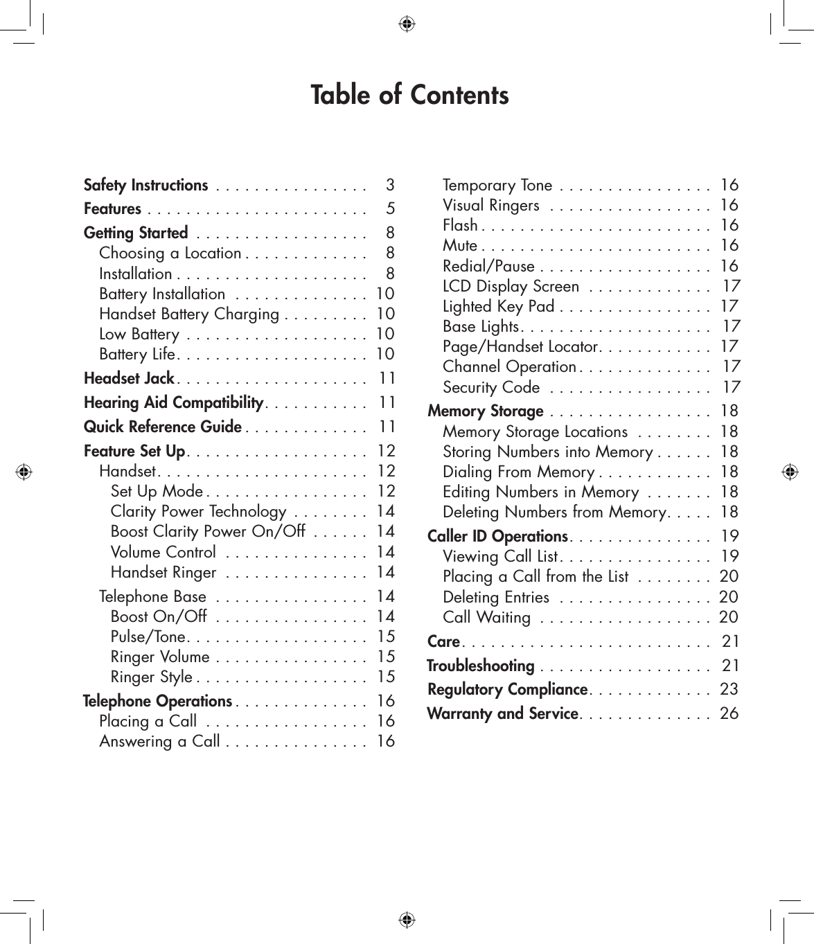 Safety Instructions  . . . . . . . . . . . . . . . .  3Features  . . . . . . . . . . . . . . . . . . . . . . .  5Getting Started  . . . . . . . . . . . . . . . . . .  8   Choosing a Location . . . . . . . . . . . . .  8   Installation . . . . . . . . . . . . . . . . . . . .  8   Battery Installation  . . . . . . . . . . . . . . 10   Handset Battery Charging . . . . . . . . . 10   Low Battery  . . . . . . . . . . . . . . . . . . . 10   Battery Life. . . . . . . . . . . . . . . . . . . . 10Headset Jack. . . . . . . . . . . . . . . . . . . .  11Hearing Aid Compatibility. . . . . . . . . . .  11Quick Reference Guide . . . . . . . . . . . . .  11Feature Set Up. . . . . . . . . . . . . . . . . . . 12   Handset. . . . . . . . . . . . . . . . . . . . . .  12     Set Up Mode . . . . . . . . . . . . . . . . . 12     Clarity Power Technology  . . . . . . . . 14     Boost Clarity Power On/Off  . . . . . . 14     Volume Control  . . . . . . . . . . . . . . . 14     Handset Ringer  . . . . . . . . . . . . . . . 14  Telephone Base  . . . . . . . . . . . . . . . . 14     Boost On/Off  . . . . . . . . . . . . . . . . 14     Pulse/Tone. . . . . . . . . . . . . . . . . . . 15     Ringer Volume  . . . . . . . . . . . . . . . . 15     Ringer Style . . . . . . . . . . . . . . . . . . 15Telephone Operations. . . . . . . . . . . . . . 16   Placing a Call  . . . . . . . . . . . . . . . . . 16   Answering a Call  . . . . . . . . . . . . . . . 16     Temporary Tone  . . . . . . . . . . . . . . . . 16   Visual Ringers  . . . . . . . . . . . . . . . . . 16   Flash . . . . . . . . . . . . . . . . . . . . . . . . 16   Mute . . . . . . . . . . . . . . . . . . . . . . . . 16   Redial/Pause . . . . . . . . . . . . . . . . . . 16   LCD Display Screen  . . . . . . . . . . . . .  17   Lighted Key Pad . . . . . . . . . . . . . . . . 17   Base Lights. . . . . . . . . . . . . . . . . . . .  17   Page/Handset Locator. . . . . . . . . . . . 17   Channel Operation. . . . . . . . . . . . . .  17   Security Code  . . . . . . . . . . . . . . . . .  17Memory Storage  . . . . . . . . . . . . . . . . . 18   Memory Storage Locations  . . . . . . . . 18   Storing Numbers into Memory . . . . . . 18   Dialing From Memory . . . . . . . . . . . . 18   Editing Numbers in Memory  . . . . . . . 18   Deleting Numbers from Memory. . . . . 18Caller ID Operations. . . . . . . . . . . . . . . 19    Viewing Call List. . . . . . . . . . . . . . . . 19   Placing a Call from the List  . . . . . . . . 20   Deleting Entries  . . . . . . . . . . . . . . . . 20   Call Waiting  . . . . . . . . . . . . . . . . . . 20Care. . . . . . . . . . . . . . . . . . . . . . . . . .  21Troubleshooting . . . . . . . . . . . . . . . . . .  21Regulatory Compliance. . . . . . . . . . . . . 23Warranty and Service. . . . . . . . . . . . . . 26Table of Contents