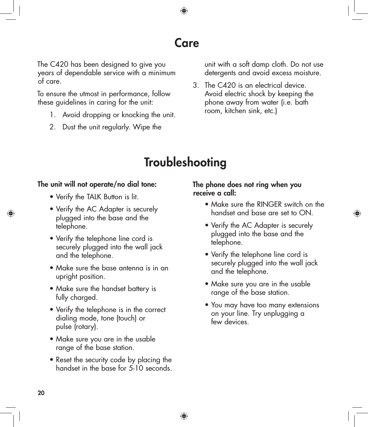 CareThe C420 has been designed to give you years of dependable service with a minimum of care. To ensure the utmost in performance, follow these guidelines in caring for the unit:  1.  Avoid dropping or knocking the unit.  2.  Dust the unit regularly. Wipe the    unit with a soft damp cloth. Do not use    detergents and avoid excess moisture.3.  The C420 is an electrical device.     Avoid electric shock by keeping the    phone away from water (i.e. bath    room, kitchen sink, etc.)20TroubleshootingThe unit will not operate/no dial tone:  • Verify the TALK Button is lit.  • Verify the AC Adapter is securely      plugged into the base and the      telephone.  • Verify the telephone line cord is       securely plugged into the wall jack      and the telephone.  • Make sure the base antenna is in an      upright position.  • Make sure the handset battery is      fully charged.  • Verify the telephone is in the correct      dialing mode, tone (touch) or      pulse (rotary).     • Make sure you are in the usable      range of the base station.  • Reset the security code by placing the      handset in the base for 5-10 seconds.The phone does not ring when you  receive a call:  • Make sure the RINGER switch on the      handset and base are set to ON.  • Verify the AC Adapter is securely      plugged into the base and the      telephone.   • Verify the telephone line cord is      securely plugged into the wall jack      and the telephone.  • Make sure you are in the usable      range of the base station.  • You may have too many extensions      on your line. Try unplugging a      few devices. 
