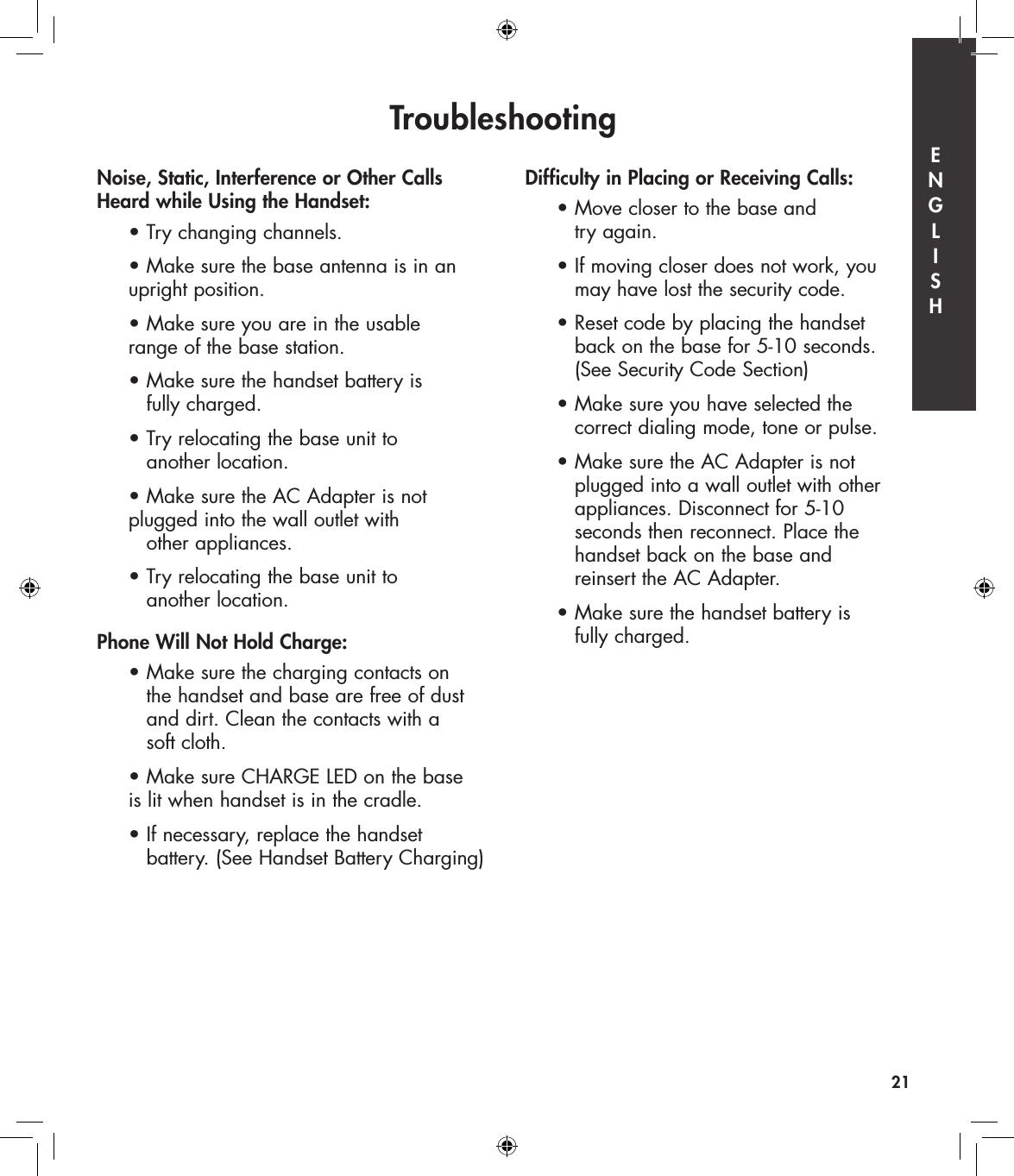 Troubleshooting21Noise, Static, Interference or Other Calls  Heard while Using the Handset:  • Try changing channels.  • Make sure the base antenna is in an      upright position.   • Make sure you are in the usable      range of the base station.  • Make sure the handset battery is      fully charged.  • Try relocating the base unit to      another location.  • Make sure the AC Adapter is not      plugged into the wall outlet with      other appliances.  • Try relocating the base unit to      another location.Phone Will Not Hold Charge:  • Make sure the charging contacts on        the handset and base are free of dust        and dirt. Clean the contacts with a      soft cloth.  • Make sure CHARGE LED on the base      is lit when handset is in the cradle.  • If necessary, replace the handset      battery. (See Handset Battery Charging)Difficulty in Placing or Receiving Calls:  • Move closer to the base and      try again.   • If moving closer does not work, you      may have lost the security code.  • Reset code by placing the handset      back on the base for 5-10 seconds.      (See Security Code Section)  • Make sure you have selected the      correct dialing mode, tone or pulse.  • Make sure the AC Adapter is not      plugged into a wall outlet with other      appliances. Disconnect for 5-10      seconds then reconnect. Place the      handset back on the base and      reinsert the AC Adapter.  • Make sure the handset battery is      fully charged.E  N  G  L  I  S  H