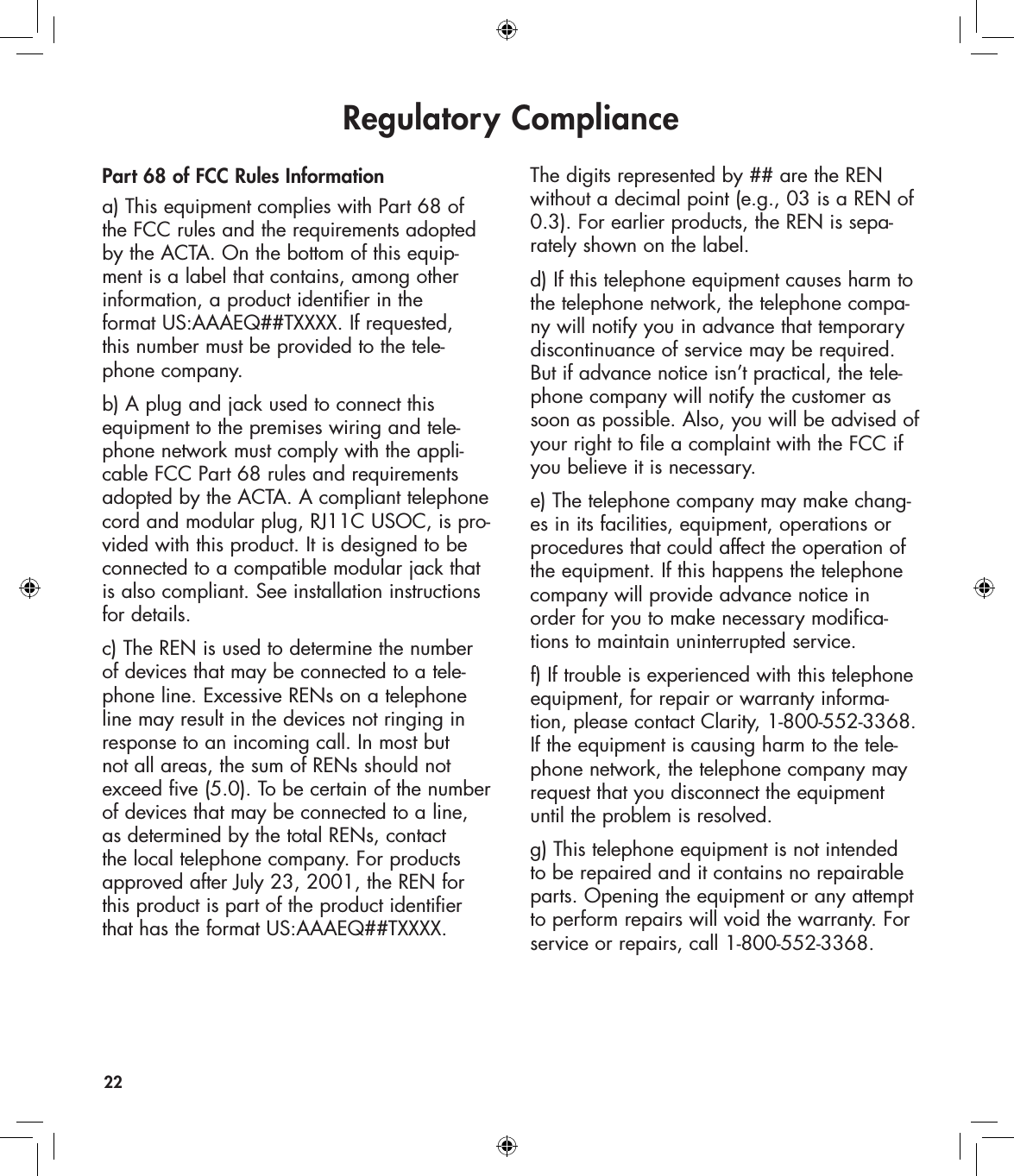 Regulatory Compliance22Part 68 of FCC Rules Informationa) This equipment complies with Part 68 of the FCC rules and the requirements adopted by the ACTA. On the bottom of this equip-ment is a label that contains, among other information, a product identifier in the  format US:AAAEQ##TXXXX. If requested,  this number must be provided to the tele-phone company.b) A plug and jack used to connect this equipment to the premises wiring and tele-phone network must comply with the appli-cable FCC Part 68 rules and requirements adopted by the ACTA. A compliant telephone cord and modular plug, RJ11C USOC, is pro-vided with this product. It is designed to be connected to a compatible modular jack that is also compliant. See installation instructions for details.c) The REN is used to determine the number of devices that may be connected to a tele-phone line. Excessive RENs on a telephone line may result in the devices not ringing in response to an incoming call. In most but not all areas, the sum of RENs should not exceed five (5.0). To be certain of the number of devices that may be connected to a line, as determined by the total RENs, contact the local telephone company. For products approved after July 23, 2001, the REN for this product is part of the product identifier that has the format US:AAAEQ##TXXXX. The digits represented by ## are the REN without a decimal point (e.g., 03 is a REN of 0.3). For earlier products, the REN is sepa-rately shown on the label.d) If this telephone equipment causes harm to the telephone network, the telephone compa-ny will notify you in advance that temporary discontinuance of service may be required. But if advance notice isn’t practical, the tele-phone company will notify the customer as soon as possible. Also, you will be advised of your right to file a complaint with the FCC if you believe it is necessary.e) The telephone company may make chang-es in its facilities, equipment, operations or procedures that could affect the operation of the equipment. If this happens the telephone company will provide advance notice in order for you to make necessary modifica-tions to maintain uninterrupted service.f) If trouble is experienced with this telephone equipment, for repair or warranty informa-tion, please contact Clarity, 1-800-552-3368. If the equipment is causing harm to the tele-phone network, the telephone company may request that you disconnect the equipment until the problem is resolved.g) This telephone equipment is not intended to be repaired and it contains no repairable parts. Opening the equipment or any attempt to perform repairs will void the warranty. For service or repairs, call 1-800-552-3368.