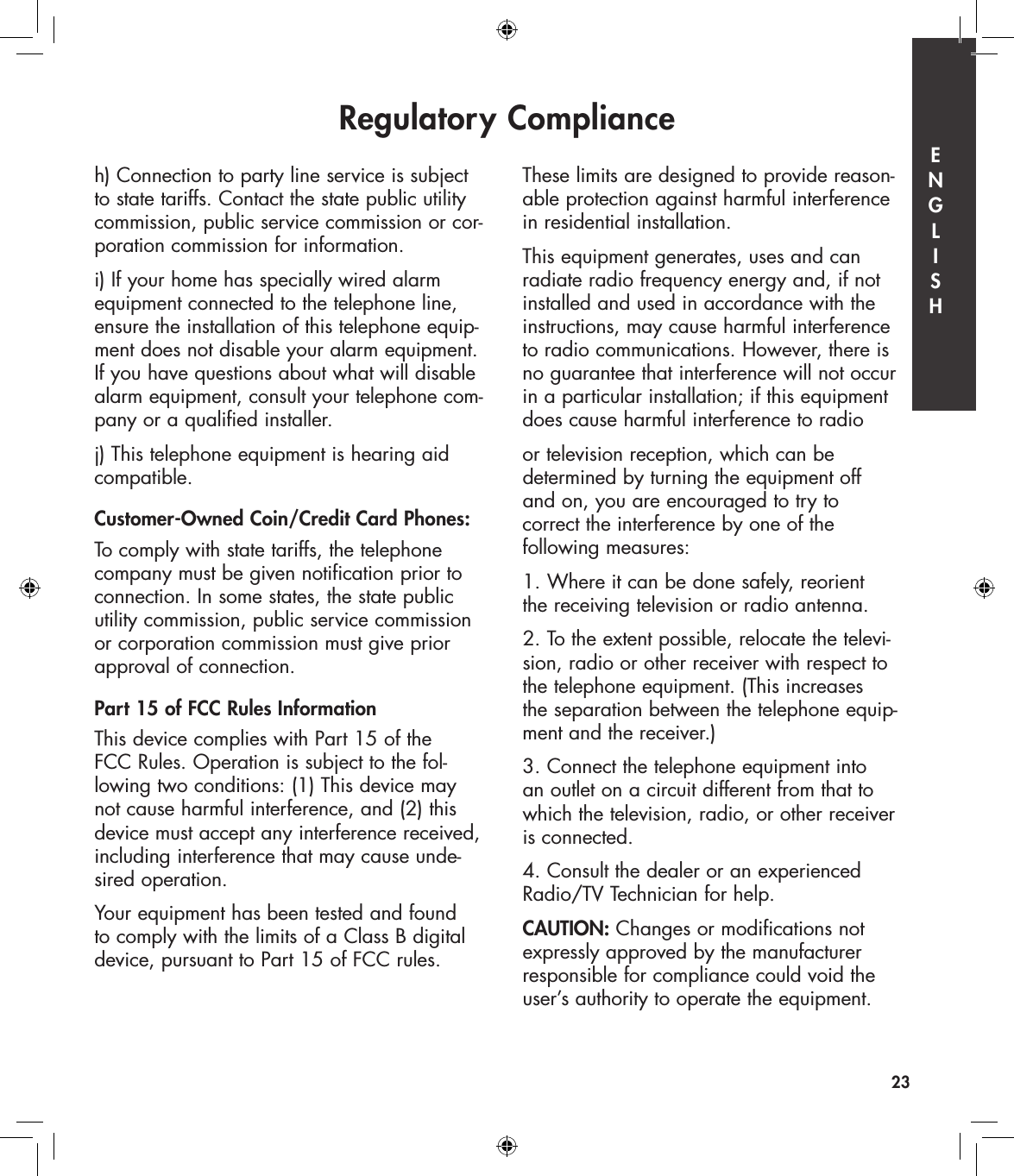 Regulatory Compliance23h) Connection to party line service is subject to state tariffs. Contact the state public utility commission, public service commission or cor-poration commission for information.i) If your home has specially wired alarm equipment connected to the telephone line, ensure the installation of this telephone equip-ment does not disable your alarm equipment. If you have questions about what will disable alarm equipment, consult your telephone com-pany or a qualified installer.j) This telephone equipment is hearing aid compatible.Customer-Owned Coin/Credit Card Phones:To comply with state tariffs, the telephone company must be given notification prior to connection. In some states, the state public utility commission, public service commission or corporation commission must give prior approval of connection.Part 15 of FCC Rules InformationThis device complies with Part 15 of the  FCC Rules. Operation is subject to the fol-lowing two conditions: (1) This device may not cause harmful interference, and (2) this device must accept any interference received, including interference that may cause unde-sired operation.Your equipment has been tested and found to comply with the limits of a Class B digital device, pursuant to Part 15 of FCC rules. These limits are designed to provide reason-able protection against harmful interference in residential installation.This equipment generates, uses and can radiate radio frequency energy and, if not installed and used in accordance with the instructions, may cause harmful interference to radio communications. However, there is no guarantee that interference will not occur in a particular installation; if this equipment does cause harmful interference to radio or television reception, which can be  determined by turning the equipment off  and on, you are encouraged to try to  correct the interference by one of the  following measures:1. Where it can be done safely, reorient  the receiving television or radio antenna.2. To the extent possible, relocate the televi-sion, radio or other receiver with respect to the telephone equipment. (This increases  the separation between the telephone equip-ment and the receiver.)3. Connect the telephone equipment into  an outlet on a circuit different from that to which the television, radio, or other receiver is connected.4. Consult the dealer or an experienced  Radio/TV Technician for help. CAUTION: Changes or modifications not expressly approved by the manufacturer responsible for compliance could void the user’s authority to operate the equipment.E  N  G  L  I  S  H