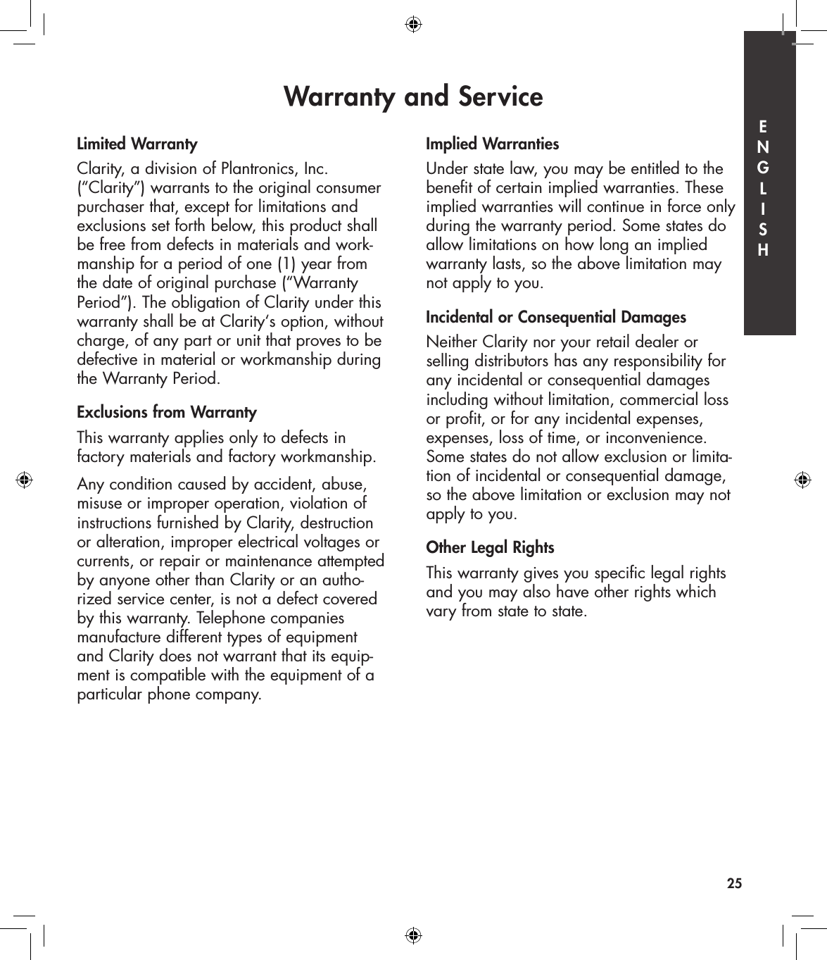 Warranty and Service25Limited WarrantyClarity, a division of Plantronics, Inc. (“Clarity”) warrants to the original consumer purchaser that, except for limitations and exclusions set forth below, this product shall be free from defects in materials and work-manship for a period of one (1) year from the date of original purchase (“Warranty Period”). The obligation of Clarity under this warranty shall be at Clarity‘s option, without charge, of any part or unit that proves to be defective in material or workmanship during the Warranty Period.Exclusions from WarrantyThis warranty applies only to defects in  factory materials and factory workmanship.Any condition caused by accident, abuse, misuse or improper operation, violation of instructions furnished by Clarity, destruction  or alteration, improper electrical voltages or currents, or repair or maintenance attempted by anyone other than Clarity or an autho-rized service center, is not a defect covered by this warranty. Telephone companies  manufacture different types of equipment  and Clarity does not warrant that its equip-ment is compatible with the equipment of a particular phone company.Implied WarrantiesUnder state law, you may be entitled to the benefit of certain implied warranties. These implied warranties will continue in force only during the warranty period. Some states do allow limitations on how long an implied warranty lasts, so the above limitation may not apply to you.Incidental or Consequential DamagesNeither Clarity nor your retail dealer or  selling distributors has any responsibility for any incidental or consequential damages including without limitation, commercial loss or profit, or for any incidental expenses, expenses, loss of time, or inconvenience. Some states do not allow exclusion or limita-tion of incidental or consequential damage, so the above limitation or exclusion may not apply to you.Other Legal RightsThis warranty gives you specific legal rights and you may also have other rights which vary from state to state.E  N  G  L  I  S  H