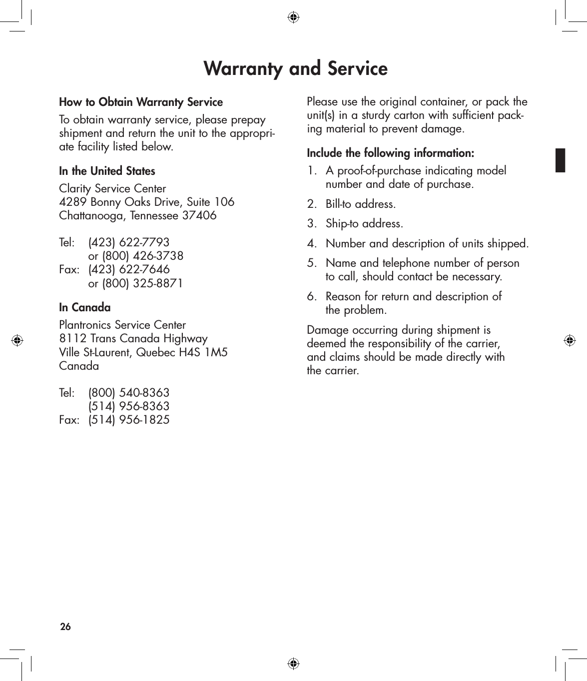 Warranty and Service26How to Obtain Warranty ServiceTo obtain warranty service, please prepay shipment and return the unit to the appropri-ate facility listed below. In the United StatesClarity Service Center 4289 Bonny Oaks Drive, Suite 106 Chattanooga, Tennessee 37406  Tel:   (423) 622-7793      or (800) 426-3738 Fax:  (423) 622-7646      or (800) 325-8871In CanadaPlantronics Service Center  8112 Trans Canada Highway Ville St-Laurent, Quebec H4S 1M5 Canada  Tel:   (800) 540-8363     (514) 956-8363 Fax:  (514) 956-1825Please use the original container, or pack the unit(s) in a sturdy carton with sufficient pack-ing material to prevent damage. Include the following information:1.  A proof-of-purchase indicating model      number and date of purchase.2.  Bill-to address.3.  Ship-to address.4.  Number and description of units shipped.5.  Name and telephone number of person    to call, should contact be necessary.6.  Reason for return and description of    the problem.Damage occurring during shipment is deemed the responsibility of the carrier,  and claims should be made directly with  the carrier.