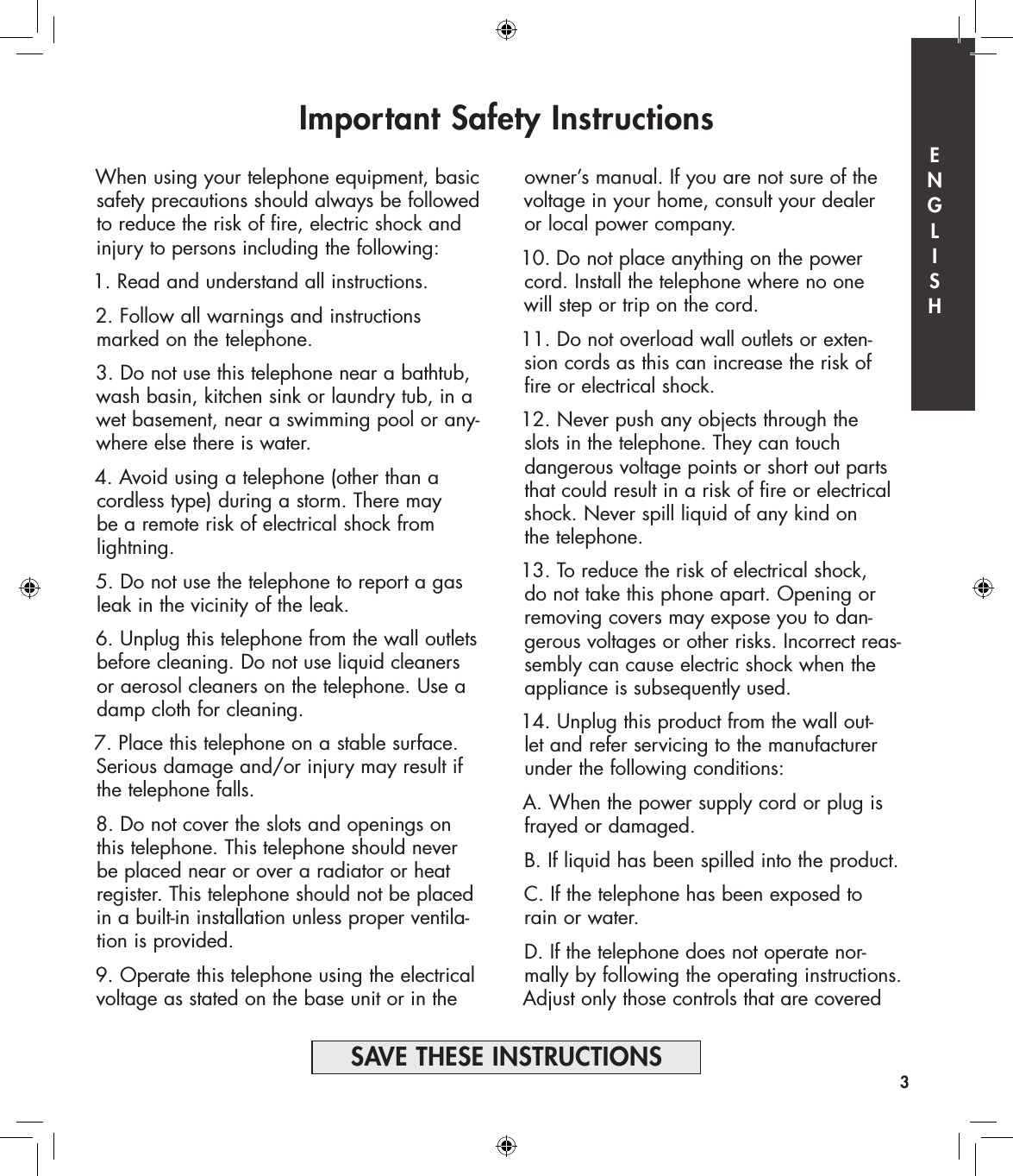 Important Safety Instructionsowner’s manual. If you are not sure of the voltage in your home, consult your dealer  or local power company.10. Do not place anything on the power cord. Install the telephone where no one  will step or trip on the cord.11. Do not overload wall outlets or exten-sion cords as this can increase the risk of fire or electrical shock.12. Never push any objects through the  slots in the telephone. They can touch  dangerous voltage points or short out parts that could result in a risk of fire or electrical shock. Never spill liquid of any kind on  the telephone.13. To reduce the risk of electrical shock,  do not take this phone apart. Opening or removing covers may expose you to dan-gerous voltages or other risks. Incorrect reas-sembly can cause electric shock when the appliance is subsequently used.14. Unplug this product from the wall out-let and refer servicing to the manufacturer under the following conditions:A. When the power supply cord or plug is frayed or damaged.B. If liquid has been spilled into the product.C. If the telephone has been exposed to rain or water.D. If the telephone does not operate nor-mally by following the operating instructions. Adjust only those controls that are covered When using your telephone equipment, basic safety precautions should always be followed to reduce the risk of fire, electric shock and injury to persons including the following:1. Read and understand all instructions.2. Follow all warnings and instructions marked on the  telephone.3. Do not use this telephone near a bathtub, wash basin, kitchen sink or laundry tub, in a wet basement, near a swimming pool or any-where else there is water.4. Avoid using a telephone (other than a cordless type) during a storm. There may  be a remote risk of electrical shock from  lightning.5. Do not use the telephone to report a gas leak in the vicinity of the leak.6. Unplug this telephone from the wall outlets before cleaning. Do not use liquid cleaners or aerosol cleaners on the telephone. Use a damp cloth for cleaning.7. Place this telephone on a stable surface. Serious damage and/or injury may result if the telephone falls.8. Do not cover the slots and openings on this telephone. This telephone should never be placed near or over a radiator or heat register. This telephone should not be placed in a built-in installation unless proper ventila-tion is provided.9. Operate this telephone using the electrical voltage as stated on the base unit or in the 3SAVE THESE INSTRUCTIONSE  N  G  L  I  S  H