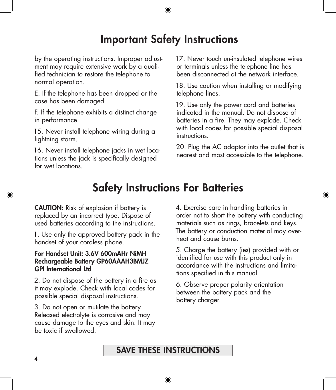 CAUTION: Risk of explosion if battery is replaced by an incorrect type. Dispose of used batteries according to the instructions.1. Use only the approved battery pack in the handset of your cordless phone. For Handset Unit: 3.6V 600mAHr NiMH Rechargeable Battery GP60AAAH3BMJZ  GPI International Ltd 2. Do not dispose of the battery in a fire as it may explode. Check with local codes for possible special disposal instructions.3. Do not open or mutilate the battery. Released electrolyte is corrosive and may cause damage to the eyes and skin. It may be toxic if swallowed.Important Safety Instructionsby the operating instructions. Improper adjust-ment may require extensive work by a quali-fied technician to restore the telephone to  normal operation.E. If the telephone has been dropped or the case has been damaged.F. If the telephone exhibits a distinct change in performance.15. Never install telephone wiring during a lightning storm.16. Never install telephone jacks in wet loca-tions unless the jack is specifically designed for wet locations.17. Never touch un-insulated telephone wires or terminals unless the telephone line has been disconnected at the network interface.18. Use caution when installing or modifying telephone lines.19. Use only the power cord and batteries indicated in the manual. Do not dispose of batteries in a fire. They may explode. Check with local codes for possible special disposal instructions.20. Plug the AC adaptor into the outlet that is nearest and most accessible to the telephone.4SAVE THESE INSTRUCTIONSSafety Instructions For Batteries4. Exercise care in handling batteries in order not to short the battery with conducting materials such as rings, bracelets and keys. The battery or conduction material may over-heat and cause burns.5. Charge the battery (ies) provided with or identified for use with this product only in accordance with the instructions and limita-tions specified in this manual.6. Observe proper polarity orientation between the battery pack and the  battery charger.