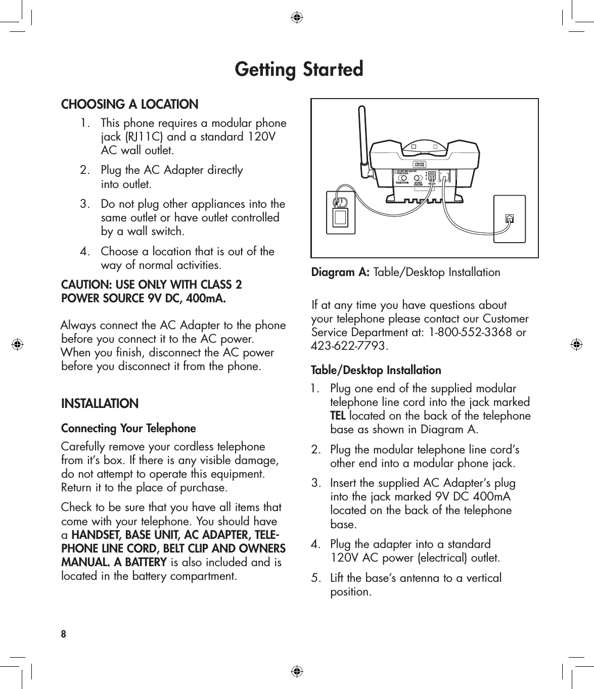 Getting StartedCHOOSING A LOCATION  1.   This phone requires a modular phone        jack (RJ11C) and a standard 120V        AC wall outlet.  2.   Plug the AC Adapter directly        into outlet.    3.   Do not plug other appliances into the        same outlet or have outlet controlled        by a wall switch.  4.   Choose a location that is out of the        way of normal activities.CAUTION: USE ONLY WITH CLASS 2  POWER SOURCE 9V DC, 400mA.Always connect the AC Adapter to the phone before you connect it to the AC power. When you finish, disconnect the AC power before you disconnect it from the phone. INSTALLATIONConnecting Your TelephoneCarefully remove your cordless telephone from it’s box. If there is any visible damage, do not attempt to operate this equipment. Return it to the place of purchase.Check to be sure that you have all items that come with your telephone. You should have  a HANDSET, BASE UNIT, AC ADAPTER, TELE-PHONE LINE CORD, BELT CLIP AND OWNERS MANUAL. A BATTERY is also included and is located in the battery compartment.If at any time you have questions about your telephone please contact our Customer Service Department at: 1-800-552-3368 or 423-622-7793.Table/Desktop Installation1.  Plug one end of the supplied modular    telephone line cord into the jack marked   TEL located on the back of the telephone    base as shown in Diagram A.2.  Plug the modular telephone line cord’s    other end into a modular phone jack.3.  Insert the supplied AC Adapter’s plug    into the jack marked 9V DC 400mA    located on the back of the telephone    base.4.  Plug the adapter into a standard      120V AC power (electrical) outlet. 5.  Lift the base’s antenna to a vertical    position.8Diagram A: Table/Desktop InstallationPULSE/TONE BOOSTON/OFFTEL9VDC500mAUSE ONLY WITH CLASS TWOPOWER SOURCE