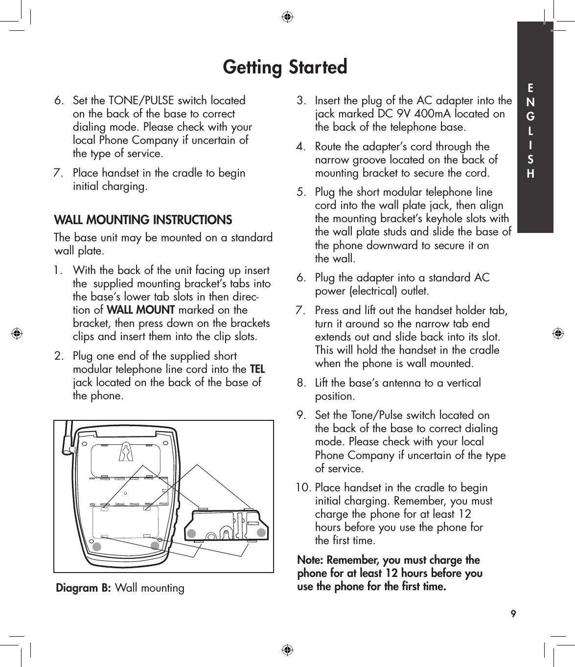 6.  Set the TONE/PULSE switch located    on the back of the base to correct    dialing mode. Please check with your    local Phone Company if uncertain of    the type of service. 7.   Place handset in the cradle to begin    initial charging.  WALL MOUNTING INSTRUCTIONSThe base unit may be mounted on a standard wall plate.1.  With the back of the unit facing up insert    the  supplied mounting bracket’s tabs into    the base’s lower tab slots in then direc-   tion of WALL MOUNT marked on the    bracket, then press down on the brackets    clips and insert them into the clip slots.2.  Plug one end of the supplied short    modular telephone line cord into the TEL    jack located on the back of the base of    the phone. 3.  Insert the plug of the AC adapter into the    jack marked DC 9V 400mA located on    the back of the telephone base.4.   Route the adapter’s cord through the    narrow groove located on the back of    mounting bracket to secure the cord. 5.  Plug the short modular telephone line    cord into the wall plate jack, then align    the mounting bracket’s keyhole slots with    the wall plate studs and slide the base of    the phone downward to secure it on    the wall. 6.  Plug the adapter into a standard AC    power (electrical) outlet. 7.   Press and lift out the handset holder tab,    turn it around so the narrow tab end    extends out and slide back into its slot.    This will hold the handset in the cradle    when the phone is wall mounted.8.  Lift the base’s antenna to a vertical    position.9.  Set the Tone/Pulse switch located on    the back of the base to correct dialing    mode. Please check with your local    Phone Company if uncertain of the type    of service. 10. Place handset in the cradle to begin    initial charging. Remember, you must    charge the  phone for at least 12    hours before you use the phone for    the first time.Note: Remember, you must charge the  phone for at least 12 hours before you  use the phone for the first time.Getting Started9Diagram B: Wall mountingE  N  G  L  I  S  H