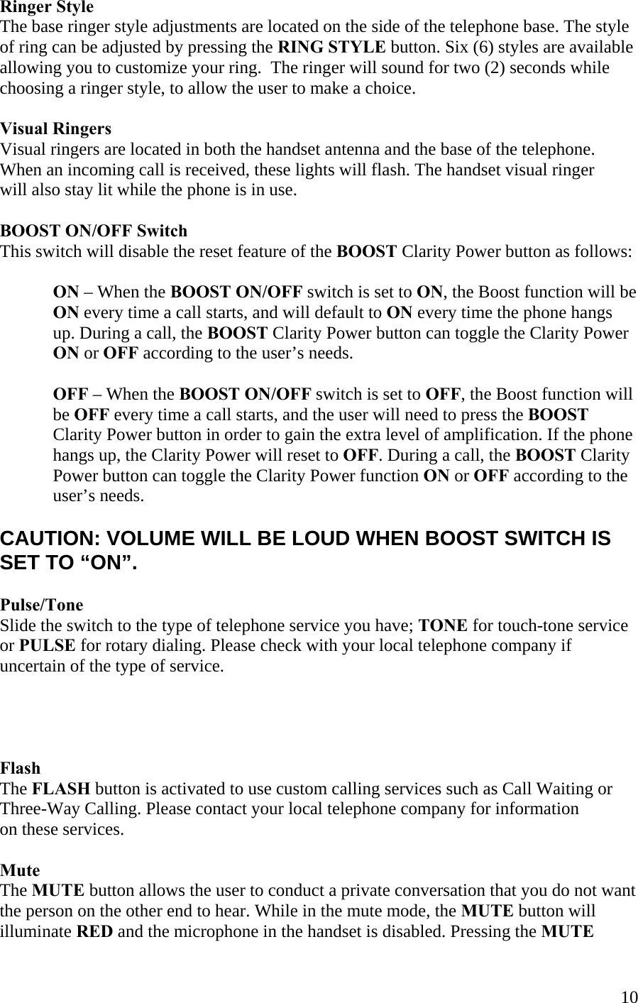 10Ringer Style The base ringer style adjustments are located on the side of the telephone base. The style of ring can be adjusted by pressing the RING STYLE button. Six (6) styles are available allowing you to customize your ring.  The ringer will sound for two (2) seconds while choosing a ringer style, to allow the user to make a choice.  Visual Ringers Visual ringers are located in both the handset antenna and the base of the telephone. When an incoming call is received, these lights will flash. The handset visual ringer  will also stay lit while the phone is in use.  BOOST ON/OFF Switch  This switch will disable the reset feature of the BOOST Clarity Power button as follows:  ON – When the BOOST ON/OFF switch is set to ON, the Boost function will be  ON every time a call starts, and will default to ON every time the phone hangs  up. During a call, the BOOST Clarity Power button can toggle the Clarity Power ON or OFF according to the user’s needs.  OFF – When the BOOST ON/OFF switch is set to OFF, the Boost function will be OFF every time a call starts, and the user will need to press the BOOST Clarity Power button in order to gain the extra level of amplification. If the phone hangs up, the Clarity Power will reset to OFF. During a call, the BOOST Clarity Power button can toggle the Clarity Power function ON or OFF according to the user’s needs.  CAUTION: VOLUME WILL BE LOUD WHEN BOOST SWITCH IS SET TO “ON”.  Pulse/Tone  Slide the switch to the type of telephone service you have; TONE for touch-tone service or PULSE for rotary dialing. Please check with your local telephone company if uncertain of the type of service.     Flash The FLASH button is activated to use custom calling services such as Call Waiting or  Three-Way Calling. Please contact your local telephone company for information  on these services.   Mute  The MUTE button allows the user to conduct a private conversation that you do not want the person on the other end to hear. While in the mute mode, the MUTE button will  illuminate RED and the microphone in the handset is disabled. Pressing the MUTE  