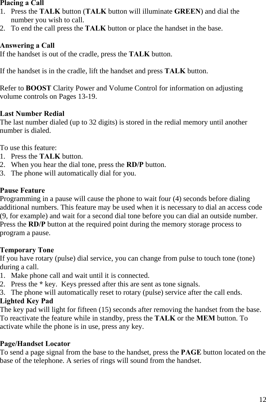  12  Placing a Call  1.   Press the TALK button (TALK button will illuminate GREEN) and dial the         number you wish to call.   2.   To end the call press the TALK button or place the handset in the base.  Answering a Call If the handset is out of the cradle, press the TALK button.   If the handset is in the cradle, lift the handset and press TALK button.  Refer to BOOST Clarity Power and Volume Control for information on adjusting volume controls on Pages 13-19.  Last Number Redial The last number dialed (up to 32 digits) is stored in the redial memory until another number is dialed.  To use this feature: 1.   Press the TALK button. 2.   When you hear the dial tone, press the RD/P button. 3.   The phone will automatically dial for you.  Pause Feature Programming in a pause will cause the phone to wait four (4) seconds before dialing additional numbers. This feature may be used when it is necessary to dial an access code (9, for example) and wait for a second dial tone before you can dial an outside number. Press the RD/P button at the required point during the memory storage process to program a pause.   Temporary Tone If you have rotary (pulse) dial service, you can change from pulse to touch tone (tone) during a call.  1.   Make phone call and wait until it is connected.  2.   Press the * key.  Keys pressed after this are sent as tone signals. 3.   The phone will automatically reset to rotary (pulse) service after the call ends. Lighted Key Pad The key pad will light for fifteen (15) seconds after removing the handset from the base. To reactivate the feature while in standby, press the TALK or the MEM button. To activate while the phone is in use, press any key.  Page/Handset Locator To send a page signal from the base to the handset, press the PAGE button located on the base of the telephone. A series of rings will sound from the handset.  