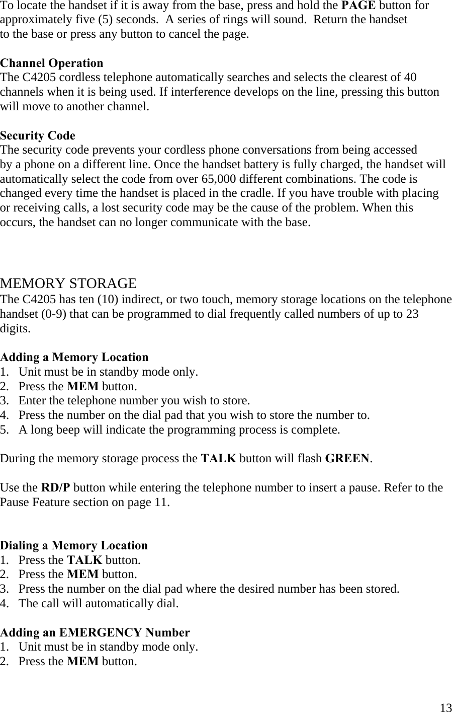  13To locate the handset if it is away from the base, press and hold the PAGE button for approximately five (5) seconds.  A series of rings will sound.  Return the handset  to the base or press any button to cancel the page.  Channel Operation The C4205 cordless telephone automatically searches and selects the clearest of 40 channels when it is being used. If interference develops on the line, pressing this button  will move to another channel.   Security Code The security code prevents your cordless phone conversations from being accessed  by a phone on a different line. Once the handset battery is fully charged, the handset will automatically select the code from over 65,000 different combinations. The code is changed every time the handset is placed in the cradle. If you have trouble with placing or receiving calls, a lost security code may be the cause of the problem. When this occurs, the handset can no longer communicate with the base.     MEMORY STORAGE The C4205 has ten (10) indirect, or two touch, memory storage locations on the telephone handset (0-9) that can be programmed to dial frequently called numbers of up to 23 digits.      Adding a Memory Location 1.   Unit must be in standby mode only. 2.   Press the MEM button. 3.   Enter the telephone number you wish to store. 4.   Press the number on the dial pad that you wish to store the number to. 5.   A long beep will indicate the programming process is complete.  During the memory storage process the TALK button will flash GREEN.    Use the RD/P button while entering the telephone number to insert a pause. Refer to the Pause Feature section on page 11.    Dialing a Memory Location 1.   Press the TALK button. 2.   Press the MEM button. 3.   Press the number on the dial pad where the desired number has been stored. 4.   The call will automatically dial.  Adding an EMERGENCY Number 1.   Unit must be in standby mode only. 2.   Press the MEM button. 