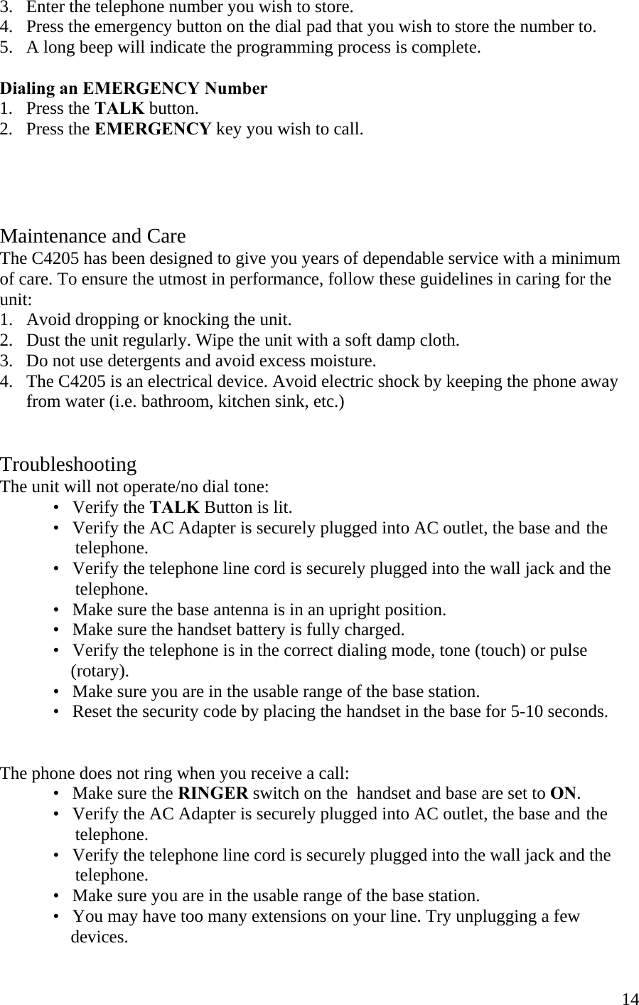  143.   Enter the telephone number you wish to store. 4.   Press the emergency button on the dial pad that you wish to store the number to. 5.   A long beep will indicate the programming process is complete.  Dialing an EMERGENCY Number 1.   Press the TALK button. 2.   Press the EMERGENCY key you wish to call.     Maintenance and Care The C4205 has been designed to give you years of dependable service with a minimum of care. To ensure the utmost in performance, follow these guidelines in caring for the unit: 1.   Avoid dropping or knocking the unit. 2.   Dust the unit regularly. Wipe the unit with a soft damp cloth.  3.   Do not use detergents and avoid excess moisture. 4.   The C4205 is an electrical device. Avoid electric shock by keeping the phone away         from water (i.e. bathroom, kitchen sink, etc.)   Troubleshooting The unit will not operate/no dial tone:   •   Verify the TALK Button is lit.   •   Verify the AC Adapter is securely plugged into AC outlet, the base and  the                     telephone.   •   Verify the telephone line cord is securely plugged into the wall jack and the                   telephone.   •   Make sure the base antenna is in an upright position.   •   Make sure the handset battery is fully charged.   •   Verify the telephone is in the correct dialing mode, tone (touch) or pulse                  (rotary).       •   Make sure you are in the usable range of the base station. •   Reset the security code by placing the handset in the base for 5-10 seconds.   The phone does not ring when you receive a call:   •   Make sure the RINGER switch on the  handset and base are set to ON.   •   Verify the AC Adapter is securely plugged into AC outlet, the base and  the                   telephone.     •   Verify the telephone line cord is securely plugged into the wall jack and the                   telephone.   •   Make sure you are in the usable range of the base station.   •   You may have too many extensions on your line. Try unplugging a few                  devices.  