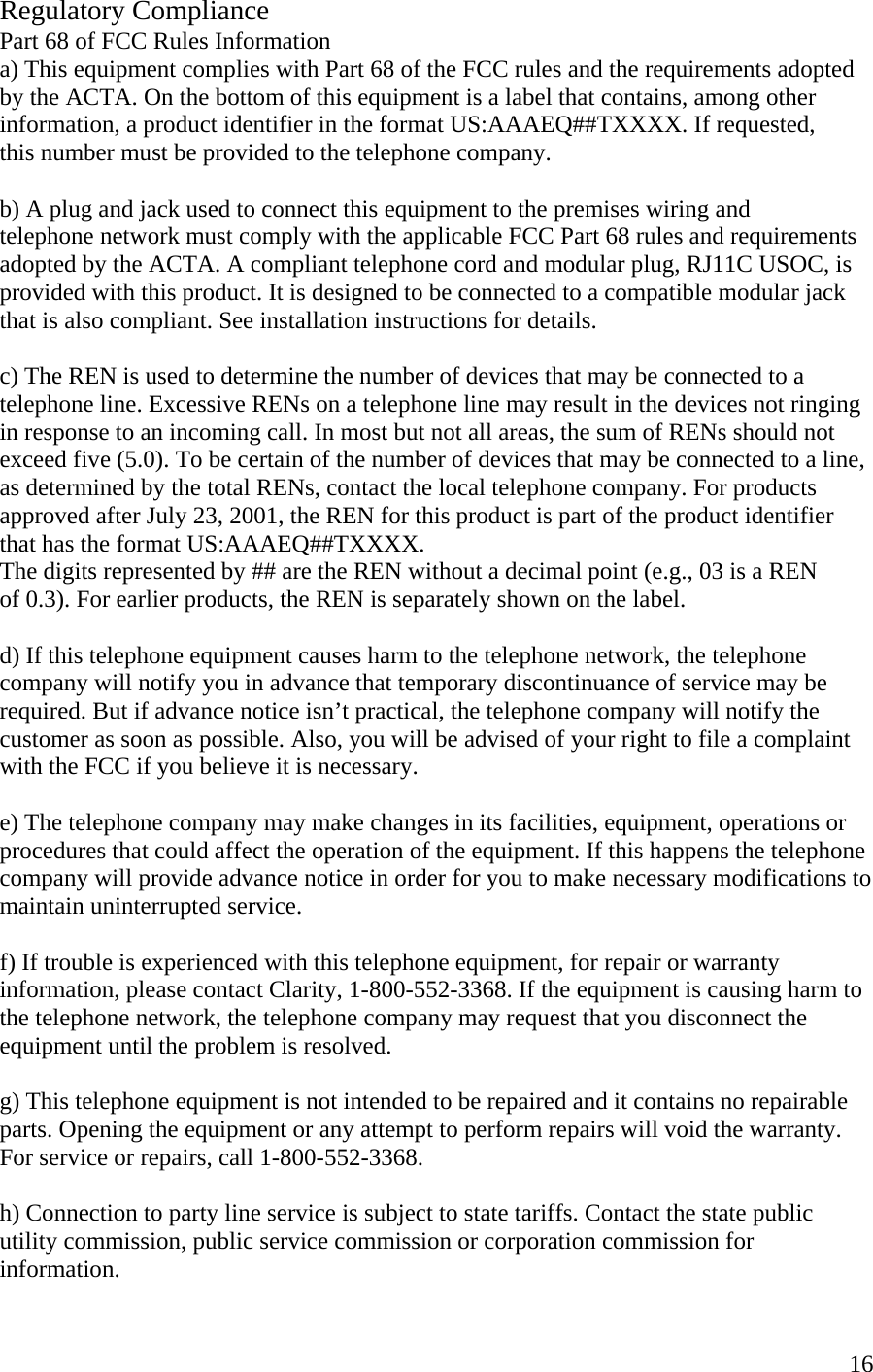  16Regulatory Compliance Part 68 of FCC Rules Information a) This equipment complies with Part 68 of the FCC rules and the requirements adopted by the ACTA. On the bottom of this equipment is a label that contains, among other information, a product identifier in the format US:AAAEQ##TXXXX. If requested,  this number must be provided to the telephone company.  b) A plug and jack used to connect this equipment to the premises wiring and  telephone network must comply with the applicable FCC Part 68 rules and requirements adopted by the ACTA. A compliant telephone cord and modular plug, RJ11C USOC, is provided with this product. It is designed to be connected to a compatible modular jack that is also compliant. See installation instructions for details.  c) The REN is used to determine the number of devices that may be connected to a telephone line. Excessive RENs on a telephone line may result in the devices not ringing in response to an incoming call. In most but not all areas, the sum of RENs should not exceed five (5.0). To be certain of the number of devices that may be connected to a line, as determined by the total RENs, contact the local telephone company. For products approved after July 23, 2001, the REN for this product is part of the product identifier that has the format US:AAAEQ##TXXXX.  The digits represented by ## are the REN without a decimal point (e.g., 03 is a REN  of 0.3). For earlier products, the REN is separately shown on the label.  d) If this telephone equipment causes harm to the telephone network, the telephone company will notify you in advance that temporary discontinuance of service may be required. But if advance notice isn’t practical, the telephone company will notify the customer as soon as possible. Also, you will be advised of your right to file a complaint with the FCC if you believe it is necessary.  e) The telephone company may make changes in its facilities, equipment, operations or procedures that could affect the operation of the equipment. If this happens the telephone company will provide advance notice in order for you to make necessary modifications to maintain uninterrupted service.  f) If trouble is experienced with this telephone equipment, for repair or warranty  information, please contact Clarity, 1-800-552-3368. If the equipment is causing harm to the telephone network, the telephone company may request that you disconnect the equipment until the problem is resolved.  g) This telephone equipment is not intended to be repaired and it contains no repairable parts. Opening the equipment or any attempt to perform repairs will void the warranty. For service or repairs, call 1-800-552-3368.  h) Connection to party line service is subject to state tariffs. Contact the state public utility commission, public service commission or corporation commission for information. 