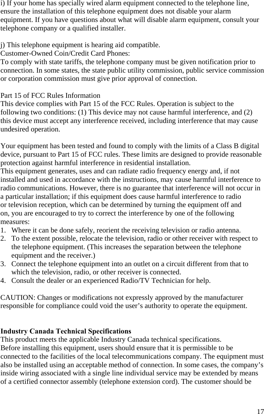  17i) If your home has specially wired alarm equipment connected to the telephone line, ensure the installation of this telephone equipment does not disable your alarm equipment. If you have questions about what will disable alarm equipment, consult your telephone company or a qualified installer.  j) This telephone equipment is hearing aid compatible. Customer-Owned Coin/Credit Card Phones: To comply with state tariffs, the telephone company must be given notification prior to connection. In some states, the state public utility commission, public service commission or corporation commission must give prior approval of connection.  Part 15 of FCC Rules Information This device complies with Part 15 of the FCC Rules. Operation is subject to the  following two conditions: (1) This device may not cause harmful interference, and (2) this device must accept any interference received, including interference that may cause undesired operation.  Your equipment has been tested and found to comply with the limits of a Class B digital device, pursuant to Part 15 of FCC rules. These limits are designed to provide reasonable protection against harmful interference in residential installation. This equipment generates, uses and can radiate radio frequency energy and, if not installed and used in accordance with the instructions, may cause harmful interference to radio communications. However, there is no guarantee that interference will not occur in a particular installation; if this equipment does cause harmful interference to radio  or television reception, which can be determined by turning the equipment off and  on, you are encouraged to try to correct the interference by one of the following measures: 1.   Where it can be done safely, reorient the receiving television or radio antenna. 2.   To the extent possible, relocate the television, radio or other receiver with respect to         the telephone equipment. (This increases the separation between the telephone        equipment and the receiver.) 3.   Connect the telephone equipment into an outlet on a circuit different from that to         which the television, radio, or other receiver is connected. 4.   Consult the dealer or an experienced Radio/TV Technician for help.      CAUTION: Changes or modifications not expressly approved by the manufacturer  responsible for compliance could void the user’s authority to operate the equipment.   Industry Canada Technical Specifications This product meets the applicable Industry Canada technical specifications. Before installing this equipment, users should ensure that it is permissible to be connected to the facilities of the local telecommunications company. The equipment must also be installed using an acceptable method of connection. In some cases, the company’s inside wiring associated with a single line individual service may be extended by means of a certified connector assembly (telephone extension cord). The customer should be 