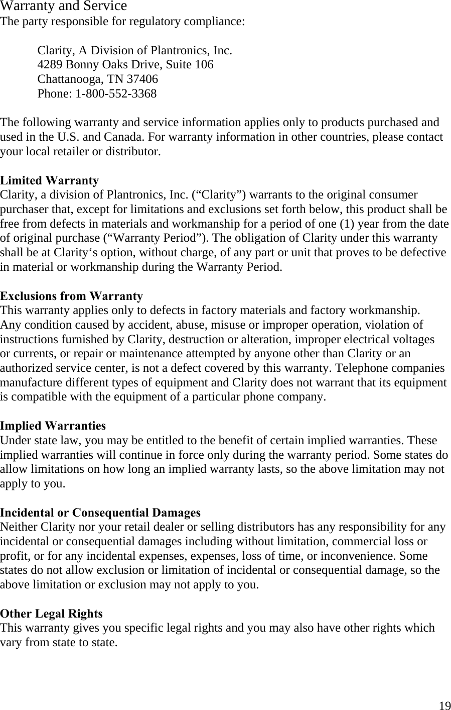  19Warranty and Service The party responsible for regulatory compliance:     Clarity, A Division of Plantronics, Inc.   4289 Bonny Oaks Drive, Suite 106     Chattanooga, TN 37406  Phone: 1-800-552-3368  The following warranty and service information applies only to products purchased and used in the U.S. and Canada. For warranty information in other countries, please contact your local retailer or distributor.  Limited Warranty Clarity, a division of Plantronics, Inc. (“Clarity”) warrants to the original consumer purchaser that, except for limitations and exclusions set forth below, this product shall be free from defects in materials and workmanship for a period of one (1) year from the date of original purchase (“Warranty Period”). The obligation of Clarity under this warranty shall be at Clarity‘s option, without charge, of any part or unit that proves to be defective  in material or workmanship during the Warranty Period.  Exclusions from Warranty This warranty applies only to defects in factory materials and factory workmanship. Any condition caused by accident, abuse, misuse or improper operation, violation of instructions furnished by Clarity, destruction or alteration, improper electrical voltages  or currents, or repair or maintenance attempted by anyone other than Clarity or an authorized service center, is not a defect covered by this warranty. Telephone companies manufacture different types of equipment and Clarity does not warrant that its equipment is compatible with the equipment of a particular phone company.  Implied Warranties Under state law, you may be entitled to the benefit of certain implied warranties. These implied warranties will continue in force only during the warranty period. Some states do allow limitations on how long an implied warranty lasts, so the above limitation may not apply to you.  Incidental or Consequential Damages Neither Clarity nor your retail dealer or selling distributors has any responsibility for any incidental or consequential damages including without limitation, commercial loss or profit, or for any incidental expenses, expenses, loss of time, or inconvenience. Some states do not allow exclusion or limitation of incidental or consequential damage, so the above limitation or exclusion may not apply to you.  Other Legal Rights This warranty gives you specific legal rights and you may also have other rights which vary from state to state.  