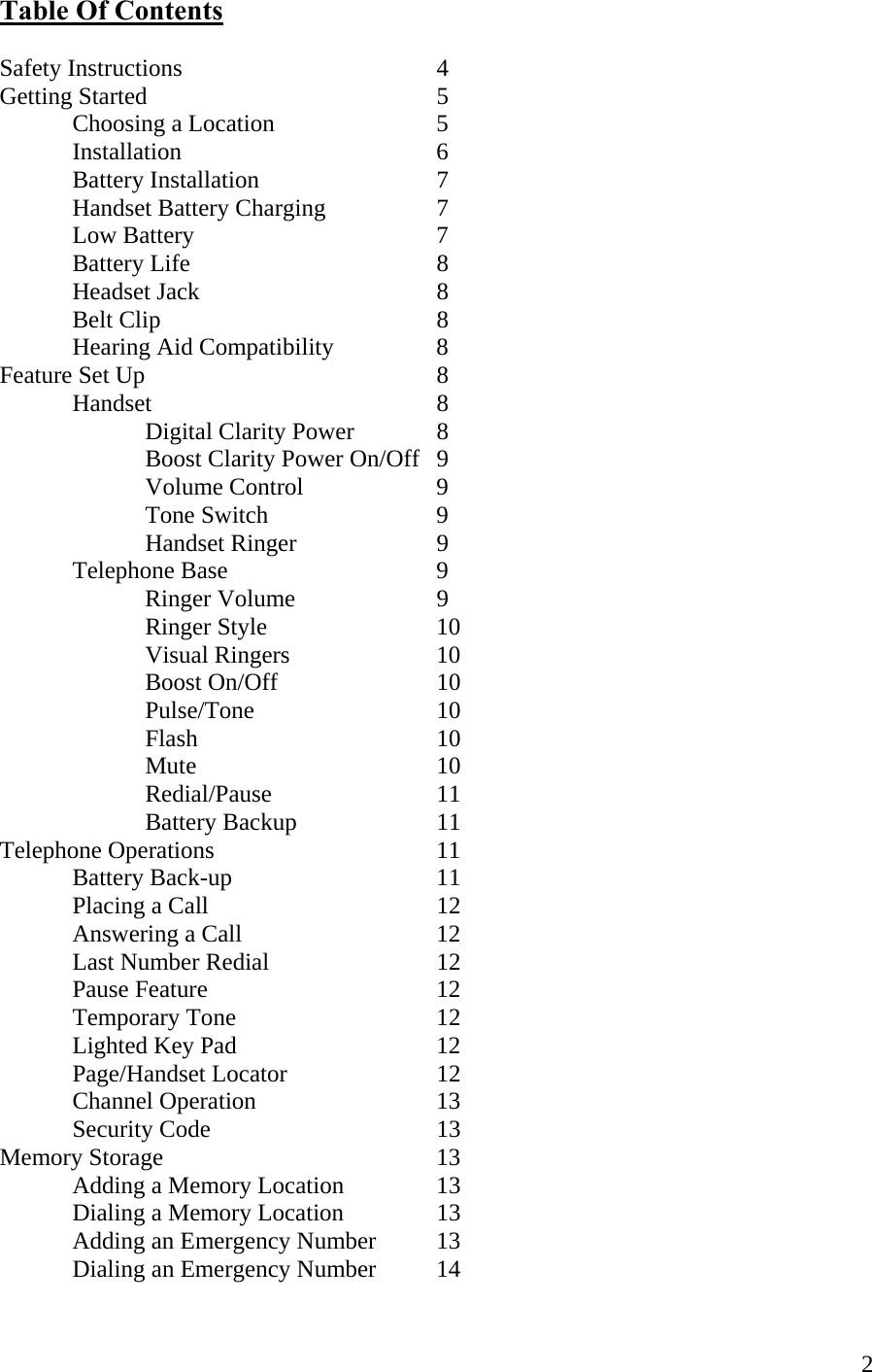  2Table Of Contents  Safety Instructions    4 Getting Started    5  Choosing a Location   5  Installation    6  Battery Installation   7  Handset Battery Charging  7   Low Battery    7  Battery Life    8  Headset Jack    8  Belt Clip    8   Hearing Aid Compatibility    8 Feature Set Up     8  Handset    8     Digital Clarity Power    8     Boost Clarity Power On/Off  9   Volume Control  9   Tone Switch   9   Handset Ringer  9  Telephone Base   9   Ringer Volume  9   Ringer Style   10   Visual Ringers   10    Boost On/Off   10    Pulse/Tone   10   Flash    10   Mute    10   Redial/Pause   11   Battery Backup  11 Telephone Operations    11  Battery Back-up   11  Placing a Call     12   Answering a Call      12    Last Number Redial   12  Pause Feature    12  Temporary Tone   12  Lighted Key Pad   12   Page/Handset Locator   12   Channel Operation   13  Security Code    13 Memory Storage    13   Adding a Memory Location    13   Dialing a Memory Location    13   Adding an Emergency Number  13   Dialing an Emergency Number  14 