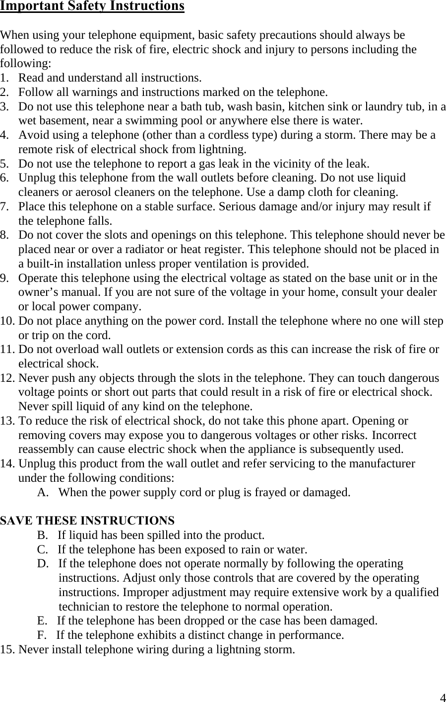  4Important Safety Instructions  When using your telephone equipment, basic safety precautions should always be followed to reduce the risk of fire, electric shock and injury to persons including the following: 1.   Read and understand all instructions. 2.   Follow all warnings and instructions marked on the telephone. 3.   Do not use this telephone near a bath tub, wash basin, kitchen sink or laundry tub, in a        wet basement, near a swimming pool or anywhere else there is water. 4.   Avoid using a telephone (other than a cordless type) during a storm. There may be a          remote risk of electrical shock from lightning. 5.   Do not use the telephone to report a gas leak in the vicinity of the leak. 6.   Unplug this telephone from the wall outlets before cleaning. Do not use liquid         cleaners or aerosol cleaners on the telephone. Use a damp cloth for cleaning. 7.   Place this telephone on a stable surface. Serious damage and/or injury may result if        the telephone falls. 8.   Do not cover the slots and openings on this telephone. This telephone should never be        placed near or over a radiator or heat register. This telephone should not be placed in        a built-in installation unless proper ventilation is provided. 9.   Operate this telephone using the electrical voltage as stated on the base unit or in the         owner’s manual. If you are not sure of the voltage in your home, consult your dealer        or local power company. 10. Do not place anything on the power cord. Install the telephone where no one will step        or trip on the cord. 11. Do not overload wall outlets or extension cords as this can increase the risk of fire or        electrical shock. 12. Never push any objects through the slots in the telephone. They can touch dangerous        voltage points or short out parts that could result in a risk of fire or electrical shock.        Never spill liquid of any kind on the telephone. 13. To reduce the risk of electrical shock, do not take this phone apart. Opening or        removing covers may expose you to dangerous voltages or other risks.  Incorrect        reassembly can cause electric shock when the appliance is subsequently used. 14. Unplug this product from the wall outlet and refer servicing to the manufacturer        under the following conditions:   A.   When the power supply cord or plug is frayed or damaged.    SAVE THESE INSTRUCTIONS B.   If liquid has been spilled into the product.   C.   If the telephone has been exposed to rain or water.   D.   If the telephone does not operate normally by following the operating                     instructions. Adjust only those controls that are covered by the operating                     instructions. Improper adjustment may require extensive work by a qualified                      technician to restore the telephone to normal operation.    E.   If the telephone has been dropped or the case has been damaged.    F.   If the telephone exhibits a distinct change in performance.     15. Never install telephone wiring during a lightning storm. 