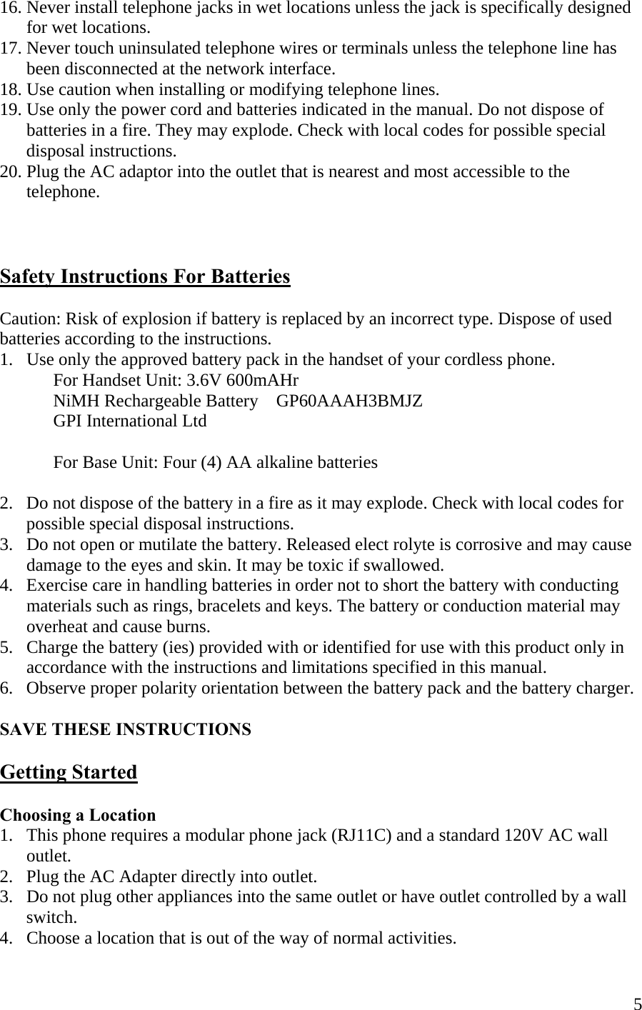  516. Never install telephone jacks in wet locations unless the jack is specifically designed         for wet locations. 17. Never touch uninsulated telephone wires or terminals unless the telephone line has        been disconnected at the network interface.  18. Use caution when installing or modifying telephone lines. 19. Use only the power cord and batteries indicated in the manual. Do not dispose of        batteries in a fire. They may explode. Check with local codes for possible special        disposal instructions. 20. Plug the AC adaptor into the outlet that is nearest and most accessible to the        telephone.    Safety Instructions For Batteries  Caution: Risk of explosion if battery is replaced by an incorrect type. Dispose of used batteries according to the instructions. 1.   Use only the approved battery pack in the handset of your cordless phone.   For Handset Unit: 3.6V 600mAHr   NiMH Rechargeable Battery    GP60AAAH3BMJZ      GPI International Ltd              For Base Unit: Four (4) AA alkaline batteries  2.   Do not dispose of the battery in a fire as it may explode. Check with local codes for        possible special disposal instructions. 3.   Do not open or mutilate the battery. Released elect rolyte is corrosive and may cause        damage to the eyes and skin. It may be toxic if swallowed. 4.   Exercise care in handling batteries in order not to short the battery with conducting        materials such as rings, bracelets and keys. The battery or conduction material may        overheat and cause burns. 5.   Charge the battery (ies) provided with or identified for use with this product only in        accordance with the instructions and limitations specified in this manual. 6.   Observe proper polarity orientation between the battery pack and the battery charger.  SAVE THESE INSTRUCTIONS  Getting Started  Choosing a Location 1.   This phone requires a modular phone jack (RJ11C) and a standard 120V AC wall       outlet. 2.   Plug the AC Adapter directly into outlet.    3.   Do not plug other appliances into the same outlet or have outlet controlled by a wall       switch. 4.   Choose a location that is out of the way of normal activities. 