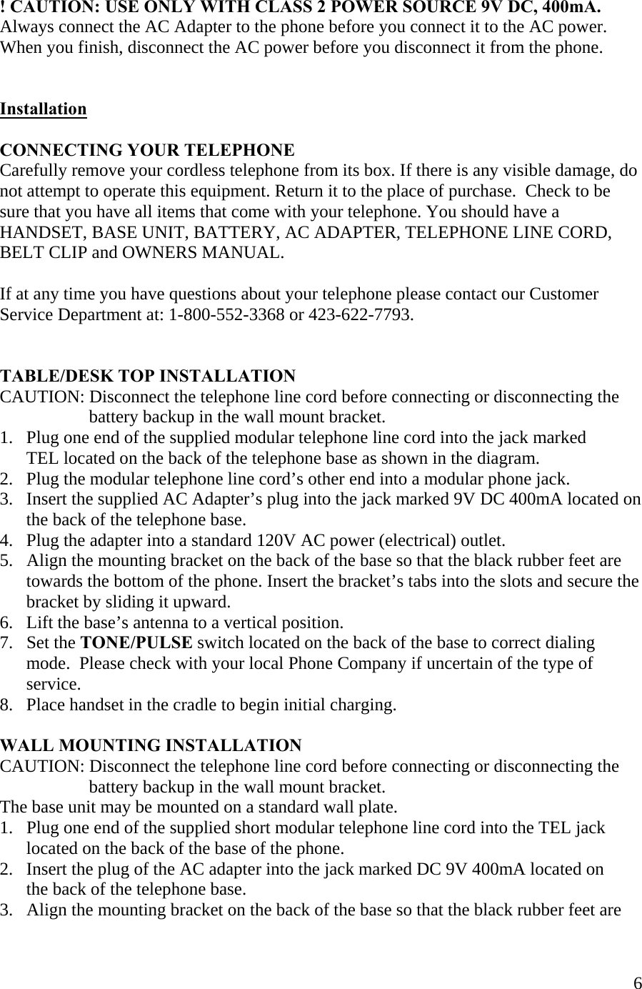  6  ! CAUTION: USE ONLY WITH CLASS 2 POWER SOURCE 9V DC, 400mA. Always connect the AC Adapter to the phone before you connect it to the AC power. When you finish, disconnect the AC power before you disconnect it from the phone.   Installation  CONNECTING YOUR TELEPHONE Carefully remove your cordless telephone from its box. If there is any visible damage, do not attempt to operate this equipment. Return it to the place of purchase.  Check to be sure that you have all items that come with your telephone. You should have a HANDSET, BASE UNIT, BATTERY, AC ADAPTER, TELEPHONE LINE CORD, BELT CLIP and OWNERS MANUAL.   If at any time you have questions about your telephone please contact our Customer Service Department at: 1-800-552-3368 or 423-622-7793.   TABLE/DESK TOP INSTALLATION CAUTION: Disconnect the telephone line cord before connecting or disconnecting the                       battery backup in the wall mount bracket. 1.   Plug one end of the supplied modular telephone line cord into the jack marked       TEL located on the back of the telephone base as shown in the diagram. 2.   Plug the modular telephone line cord’s other end into a modular phone jack. 3.   Insert the supplied AC Adapter’s plug into the jack marked 9V DC 400mA located on       the back of the telephone base. 4.   Plug the adapter into a standard 120V AC power (electrical) outlet.  5.   Align the mounting bracket on the back of the base so that the black rubber feet are       towards the bottom of the phone. Insert the bracket’s tabs into the slots and secure the        bracket by sliding it upward. 6.   Lift the base’s antenna to a vertical position. 7.   Set the TONE/PULSE switch located on the back of the base to correct dialing        mode.  Please check with your local Phone Company if uncertain of the type of        service.  8.   Place handset in the cradle to begin initial charging.   WALL MOUNTING INSTALLATION CAUTION: Disconnect the telephone line cord before connecting or disconnecting the                      battery backup in the wall mount bracket. The base unit may be mounted on a standard wall plate. 1.   Plug one end of the supplied short modular telephone line cord into the TEL jack       located on the back of the base of the phone. 2.   Insert the plug of the AC adapter into the jack marked DC 9V 400mA located on        the back of the telephone base. 3.   Align the mounting bracket on the back of the base so that the black rubber feet are 