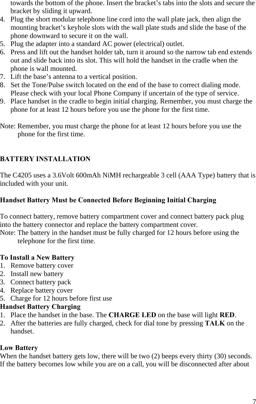  7      towards the bottom of the phone. Insert the bracket’s tabs into the slots and secure the       bracket by sliding it upward. 4.   Plug the short modular telephone line cord into the wall plate jack, then align the        mounting bracket’s keyhole slots with the wall plate studs and slide the base of the          phone downward to secure it on the wall.  5.   Plug the adapter into a standard AC power (electrical) outlet.  6.   Press and lift out the handset holder tab, turn it around so the narrow tab end extends       out and slide back into its slot. This will hold the handset in the cradle when the        phone is wall mounted. 7.   Lift the base’s antenna to a vertical position. 8.   Set the Tone/Pulse switch located on the end of the base to correct dialing mode.       Please check with your local Phone Company if uncertain of the type of service.  9.   Place handset in the cradle to begin initial charging. Remember, you must charge the       phone for at least 12 hours before you use the phone for the first time.  Note: Remember, you must charge the phone for at least 12 hours before you use the               phone for the first time.   BATTERY INSTALLATION  The C4205 uses a 3.6Volt 600mAh NiMH rechargeable 3 cell (AAA Type) battery that is included with your unit.   Handset Battery Must be Connected Before Beginning Initial Charging  To connect battery, remove battery compartment cover and connect battery pack plug  into the battery connector and replace the battery compartment cover. Note: The battery in the handset must be fully charged for 12 hours before using the            telephone for the first time.    To Install a New Battery 1.   Remove battery cover 2.   Install new battery 3.   Connect battery pack 4.   Replace battery cover  5.   Charge for 12 hours before first use Handset Battery Charging 1.   Place the handset in the base. The CHARGE LED on the base will light RED. 2.   After the batteries are fully charged, check for dial tone by pressing TALK on the        handset.  Low Battery When the handset battery gets low, there will be two (2) beeps every thirty (30) seconds. If the battery becomes low while you are on a call, you will be disconnected after about 