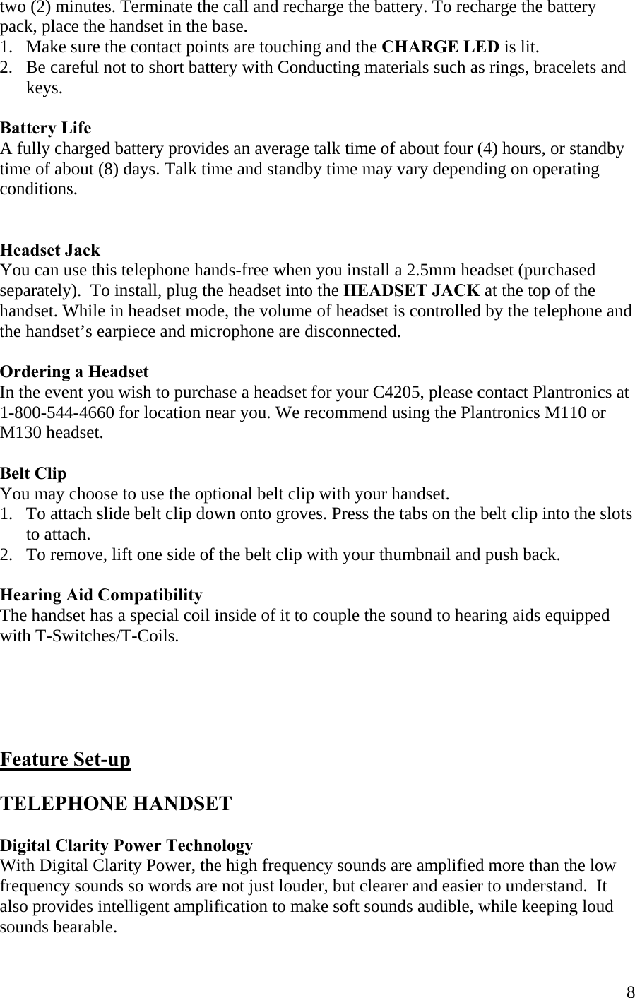  8two (2) minutes. Terminate the call and recharge the battery. To recharge the battery pack, place the handset in the base.  1.   Make sure the contact points are touching and the CHARGE LED is lit. 2.   Be careful not to short battery with Conducting materials such as rings, bracelets and        keys.  Battery Life A fully charged battery provides an average talk time of about four (4) hours, or standby time of about (8) days. Talk time and standby time may vary depending on operating conditions.    Headset Jack You can use this telephone hands-free when you install a 2.5mm headset (purchased  separately).  To install, plug the headset into the HEADSET JACK at the top of the handset. While in headset mode, the volume of headset is controlled by the telephone and the handset’s earpiece and microphone are disconnected.    Ordering a Headset  In the event you wish to purchase a headset for your C4205, please contact Plantronics at  1-800-544-4660 for location near you. We recommend using the Plantronics M110 or M130 headset.  Belt Clip You may choose to use the optional belt clip with your handset. 1.   To attach slide belt clip down onto groves. Press the tabs on the belt clip into the slots        to attach. 2.   To remove, lift one side of the belt clip with your thumbnail and push back.  Hearing Aid Compatibility The handset has a special coil inside of it to couple the sound to hearing aids equipped with T-Switches/T-Coils.      Feature Set-up  TELEPHONE HANDSET  Digital Clarity Power Technology With Digital Clarity Power, the high frequency sounds are amplified more than the low frequency sounds so words are not just louder, but clearer and easier to understand.  It also provides intelligent amplification to make soft sounds audible, while keeping loud sounds bearable.   