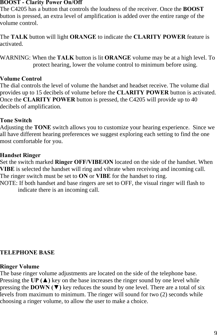  9    BOOST - Clarity Power On/Off  The C4205 has a button that controls the loudness of the receiver. Once the BOOST button is pressed, an extra level of amplification is added over the entire range of the  volume control.   The TALK button will light ORANGE to indicate the CLARITY POWER feature is activated.  WARNING: When the TALK button is lit ORANGE volume may be at a high level. To                        protect hearing, lower the volume control to minimum before using.  Volume Control The dial controls the level of volume the handset and headset receive. The volume dial  provides up to 15 decibels of volume before the CLARITY POWER button is activated. Once the CLARITY POWER button is pressed, the C4205 will provide up to 40 decibels of amplification.  Tone Switch Adjusting the TONE switch allows you to customize your hearing experience.  Since we all have different hearing preferences we suggest exploring each setting to find the one most comfortable for you.     Handset Ringer Set the switch marked Ringer OFF/VIBE/ON located on the side of the handset. When VIBE is selected the handset will ring and vibrate when receiving and incoming call.  The ringer switch must be set to ON or VIBE for the handset to ring. NOTE: If both handset and base ringers are set to OFF, the visual ringer will flash to               indicate there is an incoming call.         TELEPHONE BASE  Ringer Volume The base ringer volume adjustments are located on the side of the telephone base. Pressing the UP (▲) key on the base increases the ringer sound by one level while pressing the DOWN (▼) key reduces the sound by one level. There are a total of six levels from maximum to minimum. The ringer will sound for two (2) seconds while choosing a ringer volume, to allow the user to make a choice.   