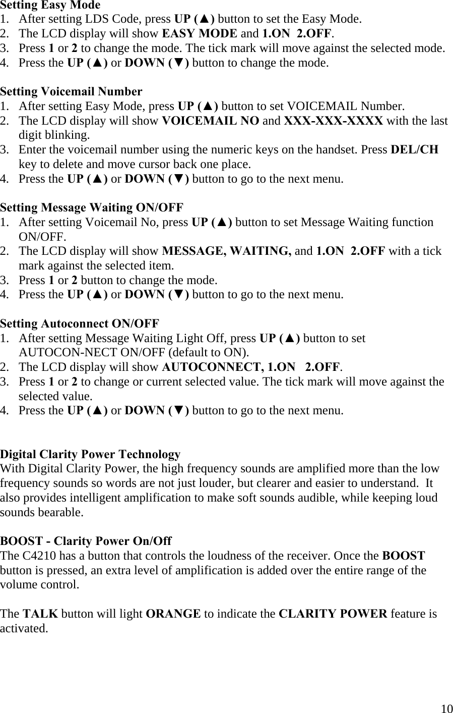  10Setting Easy Mode 1.   After setting LDS Code, press UP (▲) button to set the Easy Mode. 2.   The LCD display will show EASY MODE and 1.ON  2.OFF. 3.   Press 1 or 2 to change the mode. The tick mark will move against the selected mode. 4.   Press the UP (▲) or DOWN (▼) button to change the mode.  Setting Voicemail Number 1.   After setting Easy Mode, press UP (▲) button to set VOICEMAIL Number. 2.   The LCD display will show VOICEMAIL NO and XXX-XXX-XXXX with the last       digit blinking. 3.   Enter the voicemail number using the numeric keys on the handset. Press DEL/CH       key to delete and move cursor back one place. 4.   Press the UP (▲) or DOWN (▼) button to go to the next menu.  Setting Message Waiting ON/OFF 1.   After setting Voicemail No, press UP (▲) button to set Message Waiting function        ON/OFF. 2.   The LCD display will show MESSAGE, WAITING, and 1.ON  2.OFF with a tick        mark against the selected item. 3.   Press 1 or 2 button to change the mode.  4.   Press the UP (▲) or DOWN (▼) button to go to the next menu.  Setting Autoconnect ON/OFF 1.   After setting Message Waiting Light Off, press UP (▲) button to set        AUTOCON-NECT ON/OFF (default to ON). 2.   The LCD display will show AUTOCONNECT, 1.ON   2.OFF. 3.   Press 1 or 2 to change or current selected value. The tick mark will move against the        selected value. 4.   Press the UP (▲) or DOWN (▼) button to go to the next menu.    Digital Clarity Power Technology With Digital Clarity Power, the high frequency sounds are amplified more than the low frequency sounds so words are not just louder, but clearer and easier to understand.  It also provides intelligent amplification to make soft sounds audible, while keeping loud sounds bearable.       BOOST - Clarity Power On/Off  The C4210 has a button that controls the loudness of the receiver. Once the BOOST button is pressed, an extra level of amplification is added over the entire range of the  volume control.   The TALK button will light ORANGE to indicate the CLARITY POWER feature is activated.   