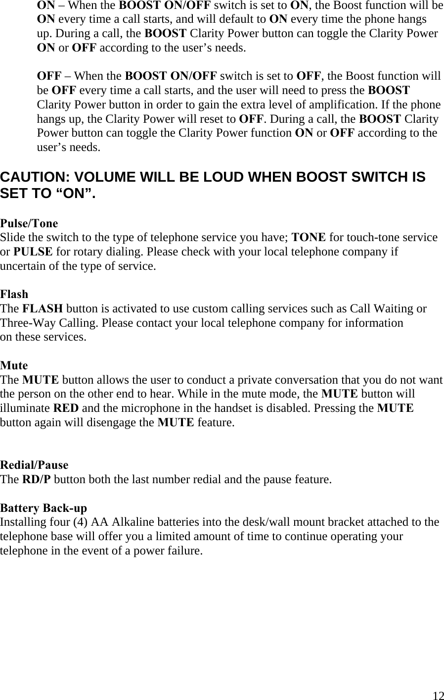  12ON – When the BOOST ON/OFF switch is set to ON, the Boost function will be  ON every time a call starts, and will default to ON every time the phone hangs  up. During a call, the BOOST Clarity Power button can toggle the Clarity Power ON or OFF according to the user’s needs.  OFF – When the BOOST ON/OFF switch is set to OFF, the Boost function will be OFF every time a call starts, and the user will need to press the BOOST Clarity Power button in order to gain the extra level of amplification. If the phone hangs up, the Clarity Power will reset to OFF. During a call, the BOOST Clarity Power button can toggle the Clarity Power function ON or OFF according to the user’s needs.  CAUTION: VOLUME WILL BE LOUD WHEN BOOST SWITCH IS SET TO “ON”.  Pulse/Tone  Slide the switch to the type of telephone service you have; TONE for touch-tone service or PULSE for rotary dialing. Please check with your local telephone company if uncertain of the type of service.  Flash The FLASH button is activated to use custom calling services such as Call Waiting or  Three-Way Calling. Please contact your local telephone company for information  on these services.   Mute  The MUTE button allows the user to conduct a private conversation that you do not want the person on the other end to hear. While in the mute mode, the MUTE button will  illuminate RED and the microphone in the handset is disabled. Pressing the MUTE  button again will disengage the MUTE feature.   Redial/Pause  The RD/P button both the last number redial and the pause feature.  Battery Back-up Installing four (4) AA Alkaline batteries into the desk/wall mount bracket attached to the telephone base will offer you a limited amount of time to continue operating your telephone in the event of a power failure.         