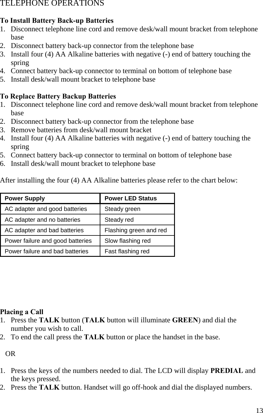  13TELEPHONE OPERATIONS  To Install Battery Back-up Batteries 1.   Disconnect telephone line cord and remove desk/wall mount bracket from telephone        base 2.   Disconnect battery back-up connector from the telephone base 3.   Install four (4) AA Alkaline batteries with negative (-) end of battery touching the        spring 4.   Connect battery back-up connector to terminal on bottom of telephone base 5.   Install desk/wall mount bracket to telephone base  To Replace Battery Backup Batteries 1.   Disconnect telephone line cord and remove desk/wall mount bracket from telephone        base 2.   Disconnect battery back-up connector from the telephone base 3.   Remove batteries from desk/wall mount bracket 4.   Install four (4) AA Alkaline batteries with negative (-) end of battery touching the        spring 5.   Connect battery back-up connector to terminal on bottom of telephone base 6.   Install desk/wall mount bracket to telephone base  After installing the four (4) AA Alkaline batteries please refer to the chart below:    Power Supply   Power LED Status  AC adapter and good batteries   Steady green  AC adapter and no batteries   Steady red  AC adapter and bad batteries   Flashing green and red  Power failure and good batteries   Slow flashing red  Power failure and bad batteries   Fast flashing red        Placing a Call  1.   Press the TALK button (TALK button will illuminate GREEN) and dial the         number you wish to call.   2.   To end the call press the TALK button or place the handset in the base.     OR  1.   Press the keys of the numbers needed to dial. The LCD will display PREDIAL and        the keys pressed. 2.   Press the TALK button. Handset will go off-hook and dial the displayed numbers. 