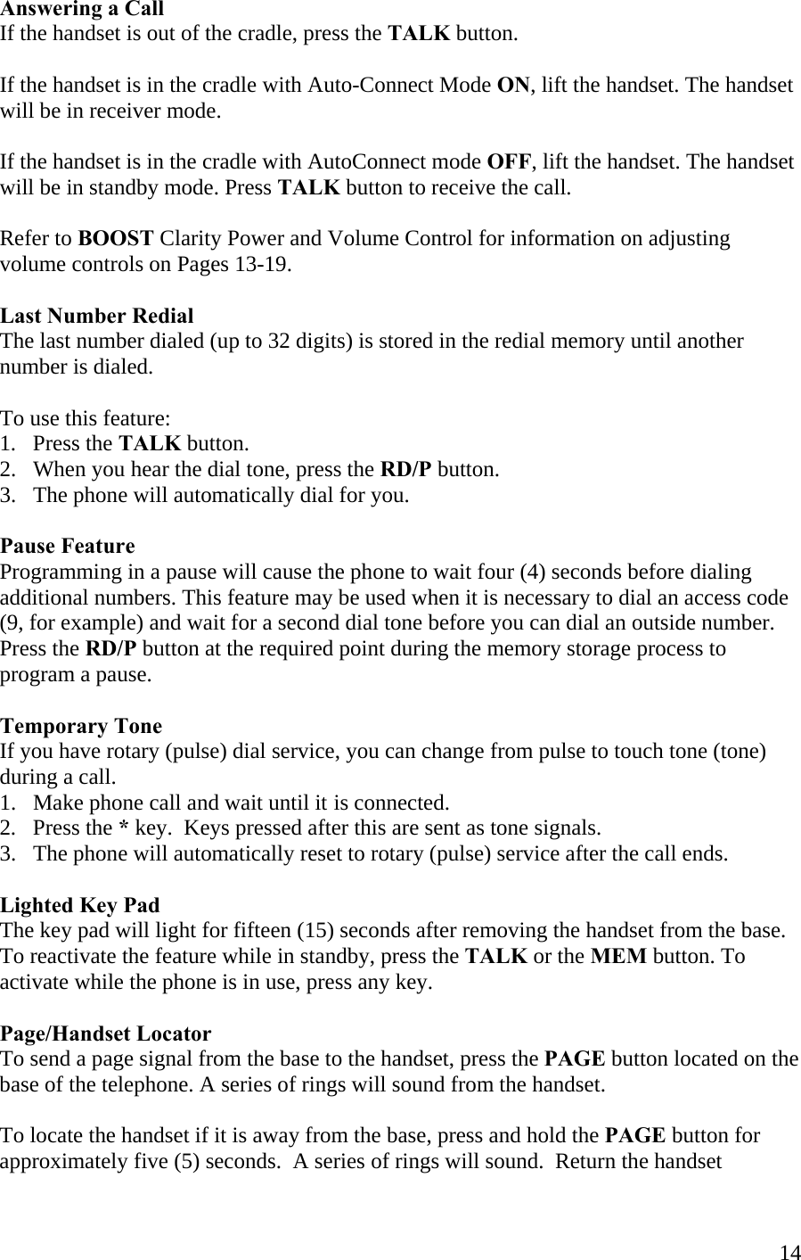  14Answering a Call If the handset is out of the cradle, press the TALK button.   If the handset is in the cradle with Auto-Connect Mode ON, lift the handset. The handset will be in receiver mode.  If the handset is in the cradle with AutoConnect mode OFF, lift the handset. The handset will be in standby mode. Press TALK button to receive the call.  Refer to BOOST Clarity Power and Volume Control for information on adjusting volume controls on Pages 13-19.  Last Number Redial The last number dialed (up to 32 digits) is stored in the redial memory until another number is dialed.  To use this feature: 1.   Press the TALK button. 2.   When you hear the dial tone, press the RD/P button. 3.   The phone will automatically dial for you.  Pause Feature Programming in a pause will cause the phone to wait four (4) seconds before dialing additional numbers. This feature may be used when it is necessary to dial an access code (9, for example) and wait for a second dial tone before you can dial an outside number. Press the RD/P button at the required point during the memory storage process to program a pause.   Temporary Tone If you have rotary (pulse) dial service, you can change from pulse to touch tone (tone) during a call.  1.   Make phone call and wait until it is connected.  2.   Press the * key.  Keys pressed after this are sent as tone signals. 3.   The phone will automatically reset to rotary (pulse) service after the call ends.  Lighted Key Pad The key pad will light for fifteen (15) seconds after removing the handset from the base. To reactivate the feature while in standby, press the TALK or the MEM button. To activate while the phone is in use, press any key.  Page/Handset Locator To send a page signal from the base to the handset, press the PAGE button located on the base of the telephone. A series of rings will sound from the handset.  To locate the handset if it is away from the base, press and hold the PAGE button for approximately five (5) seconds.  A series of rings will sound.  Return the handset  